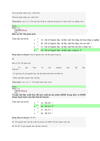 Phương pháp nhập trước, xuất trước;
Phương pháp nhập sau, xuất trước.
Tham khảo: mục 2.1.3. Tính giá thực tế vật tư xuất kho trong đơn vị hành chính sự nghiệp, bài 2
Đúng
Điểm: 1/1.
Câu10 [Góp ý]
Điểm : 1
Bên có TK 152 phản ánh:
Chọn một câu trả lời
 A) Giá trị Nguyên liệu, vật liệu xuất kho dùng cho hoạt động sự nghiệp
 B) Giá trị Nguyên liệu, vật liệu xuất kho dùng cho sản xuất
 C) Giá trị Nguyên liệu, vật liệu xuất kho cho đơn vị khác vay
 D) Giá trị Nguyên liệu, vật liệu giảm trong kỳ
Đúng. Đáp án đúng là: Giá trị Nguyên liệu, vật liệu giảm trong kỳ
Vì:
Bên có TK 152 phản ánh:
+ Trị giá thực tế của nguyên liệu, vật liệu
xuất kho.
+ Trị giá thực tế của nguyên liệu, vật liệu thiếu phát hiện khi kiểm kê.
+ Đánh giá giảm nguyên liệu, vật liệu.
Tham khảo: mục 2.3.1.1. Tài khoản hạch toán, bài 2
Đúng
Điểm: 1/1.
Câu11 [Góp ý]
Điểm : 1
Trị giá vật liệu xuất kho để sản xuất tại bộ phận SXKD trong đơn vị HCSN
được hạch toán vào bên Nợ tài khoản:
Chọn một câu trả lời
 A) TK 632
 B) TK 631
 C) TK 511
 D) TK 635
Đúng. Đáp án đúng là: TK 631
Vì: Khi nguyên liệu, vật liệu xuất kho dùng cho SXKD kế toán hoạch toán vào:
Nợ TK 631 Trị giá nguyên liệu, vật liệu xuất kho
 