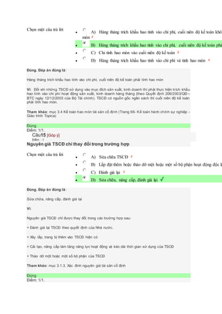 Chọn một câu trả lời
 A) Hàng tháng trích khấu hao tính vào chi phí, cuối niên độ kế toán khôn
mòn
 B) Hàng tháng trích khấu hao tính vào chi phí, cuối niên độ kế toán phả
 C) Chỉ tính hao mòn vào cuối niên độ kế toán
 D) Hàng tháng trích khấu hao tính vào chi phí và tính hao mòn
Đúng. Đáp án đúng là:
Hàng tháng trích khấu hao tính vào chi phí, cuối niên độ kế toán phải tính hao mòn
Vì: Đối với những TSCĐ sử dụng vào mục đích sản xuất, kinh doanh thì phải thực hiện trích khấu
hao tính vào chi phí hoạt động sản xuất, kinh doanh hàng tháng (theo Quyết định 206/2003/QĐ –
BTC ngày 12/12/2003 của Bộ Tài chính). TSCĐ có nguồn gốc ngân sách thì cuối niên độ kế toán
phải tính hao mòn.
Tham khảo: mục 3.4 Kế toán hao mòn tài sản cố định (Trang 66- Kế toán hành chính sự nghiệp -
Giáo trình Topica)
Đúng
Điểm: 1/1.
Câu15 [Góp ý]
Điểm : 1
Nguyên giá TSCĐ chỉ thay đổi trong trường hợp
Chọn một câu trả lời
 A) Sửa chữa TSCĐ
 B) Lắp đặt thêm hoặc tháo dỡ một hoặc một số bộ phận hoạt động độc lậ
 C) Đánh giá lại
 D) Sửa chữa, nâng cấp, đánh giá lại
Đúng. Đáp án đúng là:
Sửa chữa, nâng cấp, đánh giá lại
Vì:
Nguyên giá TSCĐ chỉ được thay đổi trong các trường hợp sau:
+ Đánh giá lại TSCĐ theo quyết định của Nhà nước.
+ Xây lắp, trang bị thêm vào TSCĐ hiện có
+ Cải tạo, nâng cấp làm tăng năng lực hoạt động và kéo dài thời gian sử dụng của TSCĐ
+ Tháo dỡ một hoặc một số bộ phận của TSCĐ
Tham khảo: mục 3.1.3. Xác đinh nguyên giá tài sản cố định
Đúng
Điểm: 1/1.
 