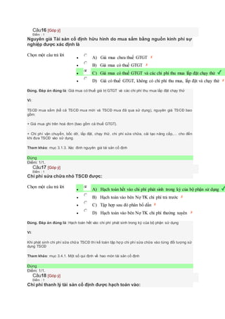 Câu16 [Góp ý]
Điểm : 1
Nguyên giá Tài sản cố định hữu hình do mua sắm bằng nguồn kinh phí sự
nghiệp được xác định là
Chọn một câu trả lời
 A) Giá mua chưa thuế GTGT
 B) Giá mua có thuế GTGT
 C) Giá mua có thuế GTGT và các chi phí thu mua lắp đặt chạy thử
 D) Giá có thuế GTGT, không có chi phí thu mua, lắp đặt và chạy thử
Đúng. Đáp án đúng là: Giá mua có thuế giá trị GTGT và các chi phí thu mua lắp đặt chạy thử
Vì:
TSCĐ mua sắm (kể cả TSCĐ mua mới và TSCĐ mua đã qua sử dụng), nguyên giá TSCĐ bao
gồm:
+ Giá mua ghi trên hoá đơn (bao gồm cả thuế GTGT).
+ Chi phí vận chuyển, bốc dỡ, lắp đặt, chạy thử, chi phí sửa chữa, cải tạo nâng cấp,… cho đến
khi đưa TSCĐ vào sử dụng.
Tham khảo: mục 3.1.3. Xác đinh nguyên giá tài sản cố định
Đúng
Điểm: 1/1.
Câu17 [Góp ý]
Điểm : 1
Chi phí sửa chữa nhỏ TSCĐ được:
Chọn một câu trả lời
 A) Hạch toán hết vào chi phí phát sinh trong kỳ của bộ phận sử dụng
 B) Hạch toán vào bên Nợ TK chi phí trả trước
 C) Tập hợp sau đó phân bổ dần
 D) Hạch toán vào bên Nợ TK chi phí thường xuyên
Đúng. Đáp án đúng là: Hạch toán hết vào chi phí phát sinh trong kỳ của bộ phận sử dụng
Vì:
Khi phát sinh chi phí sữa chữa TSCĐ thì kế toán tập hợp chi phí sửa chữa vào từng đối tượng sử
dụng TSCĐ
Tham khảo: mục 3.4.1. Một số qui định về hao mòn tài sản cố định
Đúng
Điểm: 1/1.
Câu18 [Góp ý]
Điểm : 1
Chi phí thanh lý tài sản cố định được hạch toán vào:
 
