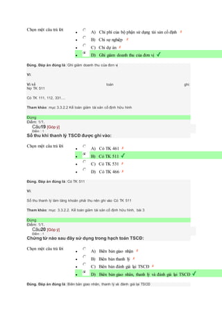 Chọn một câu trả lời
 A) Chi phí của bộ phận sử dụng tài sản cố định
 B) Chi sự nghiệp
 C) Chi dự án
 D) Ghi giảm doanh thu của đơn vị
Đúng. Đáp án đúng là: Ghi giảm doanh thu của đơn vị
Vì:
Vì kế toán ghi:
Nợ TK 511
Có TK 111, 112, 331....
Tham khảo: mục 3.3.2.2 Kế toán giảm tài sản cố định hữu hình
Đúng
Điểm: 1/1.
Câu19 [Góp ý]
Điểm : 1
Số thu khi thanh lý TSCĐ được ghi vào:
Chọn một câu trả lời
 A) Có TK 461
 B) Có TK 511
 C) Có TK 531
 D) Có TK 466
Đúng. Đáp án đúng là: Có TK 511
Vì:
Số thu thanh lý làm tăng khoản phải thu nên ghi vào Có TK 511
Tham khảo: mục 3.3.2.2. Kế toán giảm tài sản cố định hữu hình, bài 3
Đúng
Điểm: 1/1.
Câu20 [Góp ý]
Điểm : 1
Chứng từ nào sau đây sử dụng trong hạch toán TSCĐ:
Chọn một câu trả lời
 A) Biên bản giao nhận
 B) Biên bản thanh lý
 C) Biên bản đánh giá lại TSCĐ
 D) Biên bản giao nhân, thanh lý và đánh giá lại TSCĐ
Đúng. Đáp án đúng là: Biên bản giao nhân, thanh lý và đánh giá lại TSCĐ
 