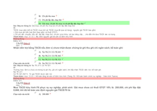  B) Chi phí thu mua
 C) Chi phí lắp đặt, chạy thử
 D) Giá mua, chiphí thu mua và chi phí lắp đặt chạy thử
Sai. Đáp án đúng là: Giá mua, chi phí thu mua và chi phí lắp đặt chạy thử
Vì:
TSCĐ mua sắm (kể cả TSCĐ mua mới và TSCĐ mua đã qua sử dụng), nguyên giá TSCĐ bao gồm:
+ Giá mua ghi trên hoá đơn (bao gồm cả thuế GTGT).
+ Chi phí vận chuyển, bốc dỡ, lắp đặt, chạy thử, chi phí sửa chữa, cải tạo nâng cấp,… cho đến khi đưa TSCĐ vào sử dụng
Tham khảo: mục 3.1.3.1. Xác đinh nguyên giá tài sản cố định hữu hình
Không đúng
Điểm: 0/1.
Câu12 [Góp ý]
Điểm : 1
Nhận viên trợ bằng TSCĐ nếu đơn vị chưa nhận được chứng từ ghi thu ghi chi ngân sách, kế toán ghi:
Chọn một câu trả lời
 A) Nợ TK 211/ Có TK 461
 B) Nợ TK 211/ Có TK 462
 C) Nợ TK 211/ Có TK 521
 D) Nợ TK 211/ Có TK 465
Sai. Đáp án đúng là: Nợ TK 211/ Có TK 521
Vì:
Trường hợp đơn vị chưa có chứng từ ghi thu, ghi chi ngân sách, khi tiếp nhận TSCĐ viện trợ, kế toán ghi:
Nợ TK 211
Có TK 521 (5211) Trị giá TSCĐ được viện trợ.
Tham khảo: mục 3.3.2.1. Kế toán tăng tài sản cố định hữu hình (Trang 53- Kế toán hành chính sự nghiệp - Giáo trình Topica)
Không đúng
Điểm: 0/1.
Câu13 [Góp ý]
Điểm : 1
Mua TSCĐ hữu hình F6 phục vụ sự nghiệp, phát sinh: Giá mua chưa có thuế GTGT 10% là: 200.000, chi phí lắp đặt:
8.000, khi đó kế toán xác định nguyên giá TSCĐ F6 là:
Chọn một câu trả lời  A) 200.000
 
