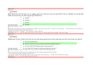 Không đúng
Điểm: 0/1.
Câu3 [Góp ý]
Điểm : 1
Mua TSCĐ hữu hình F6 phục vụ sự nghiệp, phát sinh: Giá mua chưa có thuế GTGT 10% là: 200.000, chi phí lắp đặt:
8.000, khi đó kế toán xác định nguyên giá TSCĐ F6 là:
Chọn một câu trả lời
 A) 200.000
 B) 208.000
 C) 220.000
 D) 228.000
Sai. Đáp án đúng là: 228.000
Vì:
Nguyên giá TSCĐ hữu hình dùng cho hoạt động sự nghiệp = Giá mua có thuế GTGT + Chi phí thu mua, lắp đặt,... + Thuế và lệ phí trước bạ (nếu có) –
Khoản giảm giá, chiết khấu khi mua hàng (nếu có)
à Nguyên giá TSCĐ F6 = 200.000 + 10% x 200.000 + 8.000 = 228.000
Tham khảo: mục 3.1.3.. Xác đinh nguyên giá tài sản cố định (Trang 42- Kế toán hành chính sự nghiệp - Giáo trình Topica)
Không đúng
Điểm: 0/1.
Câu4 [Góp ý]
Điểm : 1
Nguyên giá Tài sản cố định hữu hình do mua sắm bằng nguồn kinh phí đơn đặt hàng của nhà nước được xác định là :
Chọn một câu trả lời
 A) Giá mua chưa thuế GTGT
 B) Giá mua có thuế GTGT và các chiphí vận chuyển bốc dỡ lắp đặt chạy thử
 C) Giá mua có thuế GTGT không bao gồm chi phí vận chuyển
 D) Giá có thuế GTGT, không có chiphí thu mua, lắp đặt và chạy thử
Sai. Đáp án đúng là: Giá mua có thuế GTGT và các chi phí vận chuyển bốc dỡ lắp đặt chạy thử
Vì:
TSCĐ mua sắm (kể cả TSCĐ mua mới và TSCĐ mua đã qua sử dụng), nguyên giá TSCĐ bao gồm:
+ Giá mua ghi trên hoá đơn (bao gồm cả thuế GTGT).
+ Chi phí vận chuyển, bốc dỡ, lắp đặt, chạy thử, chi phí sửa chữa, cải tạo nâng cấp,… cho đến khi đưa TSCĐ vào sử dụng.
Tham khảo: mục 3.1.3.. Xác đinh nguyên giá tài sản cố định
Không đúng
 