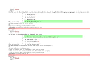 Câu11 [Góp ý]
Điểm : 1
Khi Tài sản cố định hữu hình của bộ phận sản xuất kinh doanh chuyển thành Công cụ dụng cụ giá trị còn lại được ghi:
Chọn một câu trả lời
 A) Bên Nợ TK 511
 B) Bên Nợ TK 466
 C) Bên Nợ TK 214
 D) Bên Nợ TK 631 hay 643
Sai. Đáp án đúng là: Bên Nợ TK 631 hay 643
Vì:
Vì giá trị còn lại được ghi bên Nợ TK 631 hoặc 643
Tham khảo: mục 3.3.2.2 Kế toán giảm tài sản cố định hữu hình
Không đúng
Điểm: 0/1.
Câu12 [Góp ý]
Điểm : 1
Sổ tài sản cố định được lập để theo dõi tình hình:
Chọn một câu trả lời
 A) Tăng giảm và hao mòn, khấu hao tài sản cố định trong đơn vị.
 B) Sửa chữa lớn TSCĐ
 C) Sửa Chữa nhỏ TSCĐ
 D) Mua bán tài sản cố định
Sai. Đáp án đúng là: Tăng giảm và hao mòn, khấu hao tài sản cố định trong đơn vị
Vì:
Sổ TSCĐ (Mẫu S31 – H) được sử dụng:
+ Phản ánh tình hình tăng TSCĐ trong đơn vị hành chính sự nghiệp
+ Phản ánh số hao mòn và khấu hao TSCĐ trong đơn vị hành chính sự nghiệp
+ Phản ánh tình hình giảm TSCĐ trong đơn vị hành chính sự nghiệp
Tham khảo: mục 3.2.Kế toán chi tiết
Không đúng
Điểm: 0/1.
Câu13 [Góp ý]
Điểm : 1
 