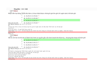 Tổng điểm 0/20 = 0.00
Câu1 [Góp ý]
Điểm : 1
Nhận viên trợ bằng TSCĐ nếu đơn vị chưa nhận được chứng từ ghi thu ghi chi ngân sách, kế toán ghi:
Chọn một câu trả lời
 A) Nợ TK 211/ Có TK 461
 B) Nợ TK 211/ Có TK 462
 C) Nợ TK 211/ Có TK 521
 D) Nợ TK 211/ Có TK 465
Sai. Đáp án đúng là: Nợ TK 211/ Có TK 521
Vì:
Trường hợp đơn vị chưa có chứng từ ghi thu, ghi chi ngân sách, khi tiếp nhận TSCĐ viện trợ, kế toán ghi:
Nợ TK 211
Có TK 521 (5211) Trị giá TSCĐ được viện trợ.
Tham khảo: mục 3.3.2.1. Kế toán tăng tài sản cố định hữu hình (Trang 53- Kế toán hành chính sự nghiệp - Giáo trình Topica)
Không đúng
Điểm: 0/1.
Câu2 [Góp ý]
Điểm : 1
Giá trị còn lại của tài sản cố định hữu hình có nguồn gốc vốn kinh doanh khi thanh lý, nhượng bán được kế toán ghi:
Chọn một câu trả lời
 A) Nợ TK 511/ Có TK 211
 B) Nợ TK 466/ Có TK 211
 C) Nợ TK 631/ Có TK 211
 D) Nợ TK 511/ Có TK 214
Sai. Đáp án đúng là: Nợ TK 511/ Có TK 211
Vì:
Khi thanh lý, nhượng bán TSCĐ thuộc nguồn vốn kinh doanh hoặc nguồn vốn vay:
Phản ánh giảm TSCĐ đã thanh lý, nhượng bán, kế toán ghi:
Nợ TK 511 (5118): Giá trị còn lại của TSCĐ
Nợ TK 214: Giá trị hao mòn TSCĐ
Có TK 211: Nguyên giá TSCĐ.
Tham khảo: mục 3.3.2.2. Kế toán giảm tài sản cố định hữu hình (Trang 60- Kế toán hành chính sự nghiệp - Giáo trình Topica)
Không đúng
 