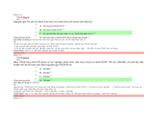 Điểm: 0/1.
Câu3 [Góp ý]
Điểm : 1
Nguyên giá Tài sản cố định hữu hình do nhận kinh phí được xác định là:
Chọn một câu trả lời
 A) Giá mua chưa thuế GTGT
 B) Giá mua có thuế GTGT
 C) Giá ghi trên biên bản giao nhận và các chiphí tiếp nhận nếu có
 D) Giá mua chưa có thuế GTGT, đã có chiphí vận chuyển
Sai. Đáp án đúng là: Giá ghi trên biên bản giao nhận và các chi phí tiếp nhận nếu có
Vì:
TSCĐ mua sắm (kể cả TSCĐ mua mới và TSCĐ mua đã qua sử dụng), nguyên giá TSCĐ bao gồm:
+ Giá mua ghi trên hoá đơn (bao gồm cả thuế GTGT).
+ Chi phí vận chuyển, bốc dỡ, lắp đặt, chạy thử, chi phí sửa chữa, cải tạo nâng cấp,… cho đến khi đưa TSCĐ vào sử dụng.
Tham khảo: mục 3.1.3. Xác đinh nguyên giá tài sản cố định
Không đúng
Điểm: 0/1.
Câu4 [Góp ý]
Điểm : 1
Mua TSCĐ hữu hình F6 phục vụ sự nghiệp, phát sinh: Giá mua chưa có thuế GTGT 10% là: 200.000, chi phí lắp đặt:
8.000, khi đó kế toán xác định nguyên giá TSCĐ F6 là:
Chọn một câu trả lời
 A) 200.000
 B) 208.000
 C) 220.000
 D) 228.000
Sai. Đáp án đúng là: 228.000
Vì:
Nguyên giá TSCĐ hữu hình dùng cho hoạt động sự nghiệp = Giá mua có thuế GTGT + Chi phí thu mua, lắp đặt,... + Thuế và lệ phí trước bạ (nếu có) –
Khoản giảm giá, chiết khấu khi mua hàng (nếu có)
à Nguyên giá TSCĐ F6 = 200.000 + 10% x 200.000 + 8.000 = 228.000
Tham khảo: mục 3.1.3.. Xác đinh nguyên giá tài sản cố định (Trang 42- Kế toán hành chính sự nghiệp - Giáo trình Topica)
Không đúng
Điểm: 0/1.
 