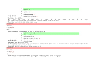 Chọn một câu trả lời
 A) Sổ cái.
 B) Sổ chi tiết
 C) Nhật ký đặc biệt
 D) Bảng tổng hợp chi tiết
Sai. Đáp án đúng là: Sổ cái.
Vì: Trong hình thức kế toán Nhật ký chung, tất cả các nghiệp vụ kinh tế, tài chính
phát sinh đều được ghi vào sổ Nhật ký chung theo trình tự thời gian phát sinh, sau đó ghi vào sổ cái.
Tham khảo: mục 1.4.1. Hình thức kế toán nhật kí chung
Không đúng
Điểm: 0/1.
Câu2 [Góp ý]
Điểm : 1
Theo hình thức Chứng từ ghi sổ, căn cứ để ghi Sổ cái là:
Chọn một câu trả lời
 A) Chứng từ ghi sổ.
 B) Sổ kế toán chi tiết
 C) Sổ đăng ký chứng từ ghi sổ
 D) Chứng từ gốc
Sai. Đáp án đúng là: Chứng từ ghi sổ.
Vì: Theo hình thức Chứng từ ghi sổ, hàng ngày khi nghiệp vụ kinh tế phát sinh, kế toán căn cứ vào chứng từ gốc để lập chứng từ ghi sổ, sau đó số liệu trên
chứng từ ghi sổ được chuyển vào ghi sổ cái.
Tham khảo: Xem mục: 1.4.3. Hình thức kế toán chứng từ ghi sổ
Không đúng
Điểm: 0/1.
Câu3 [Góp ý]
Điểm : 1
Hình thức sổ kế toán nào KHÔNG áp dụng đối với đơn vụ hành chính sự nghiệp:
 