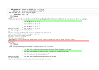 Bắt đầu vào lúc Monday, 31 October 2016, 12:07:22 PM
Kết thúc lúc Monday, 31 October 2016, 12:07:26 PM
Thời gian thực hiện 00 giờ : 00 phút : 04 giây
Tổng điểm 0/20 = 0.00
Câu1 [Góp ý]
Điểm : 1
Giá trị còn lại của tài sản cố định hữu hình có nguồn gốc vốn kinh doanh khi thanh lý, nhượng bán được kế toán ghi:
Chọn một câu trả lời
 A) Nợ TK 511/ Có TK 211
 B) Nợ TK 466/ Có TK 211
 C) Nợ TK 631/ Có TK 211
 D) Nợ TK 511/ Có TK 214
Sai. Đáp án đúng là: Nợ TK 511/ Có TK 211
Vì:
Khi thanh lý, nhượng bán TSCĐ thuộc nguồn vốn kinh doanh hoặc nguồn vốn vay:
Phản ánh giảm TSCĐ đã thanh lý, nhượng bán, kế toán ghi:
Nợ TK 511 (5118): Giá trị còn lại của TSCĐ
Nợ TK 214: Giá trị hao mòn TSCĐ
Có TK 211: Nguyên giá TSCĐ.
Tham khảo: mục 3.3.2.2. Kế toán giảm tài sản cố định hữu hình (Trang 60- Kế toán hành chính sự nghiệp - Giáo trình Topica)
Không đúng
Điểm: 0/1.
Câu2 [Góp ý]
Điểm : 1
TSCĐ hình thành từ nguồn kinh phí sự nghiệp dùng cho SXKD thì:
Chọn một câu trả lời
 A) Hàng tháng trích khấu hao tính vào chi phí, cuốiniên độ kế toán không phải tính hao mòn
 B) Hàng tháng trích khấu hao tính vào chi phí, cuốiniên độ kế toán phải tính hao mòn
 C) Chỉ tính hao mòn vào cuối niên độ kế toán
 D) Hàng tháng trích khấu hao tính vào chi phí và tính hao mòn
Sai. Đáp án đúng là:
Hàng tháng trích khấu hao tính vào chi phí, cuối niên độ kế toán phải tính hao mòn
 