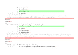 Chọn một câu trả lời
 A) Nhật ký chung
 B) Chứng từ ghi sổ
 C) Nhật ký chứng từ
 D) Nhật ký sổ cái
Sai. Đáp án đúng là: Nhật ký chứng từ
Vì: Có ba hình thức kế toán mà các đơn vị hành chính sự nghiệp lựa chọn là hình thức tổ chức là: Nhật kí chung, Chứng từ ghi sổ, Nhật kí – sổ cái
Tham khảo: mục 1.4.Hình thức kế toán và các quy định sử dụng sổ kế toán trong đơn vị hành chính sự nghiệp, bài 1
Không đúng
Điểm: 0/1.
Câu4 [Góp ý]
Điểm : 1
Theo hình thức Nhật ký chung thì căn cứ để ghi vào nhật ký chung là:
Chọn một câu trả lời
 A) Các chứng từ gốc có liên quan.
 B) Thẻ kho
 C) Sổ kế toán chi tiết
 D) Bảng tổng hợp chi tiết
Sai. Đáp án đúng là: Các chứng từ gốc có liên quan
Vì: Trong hình thức kế toán nhật kí chung thì tất cả các nghiệp vụ kinh tế, tài chính phát sinh đều được ghi lại vào sổ nhật kí c hung theo trình tự thời gian do
vậy sổ nhật kí chung được căn cứ vào các chứng từ gốc có liên quan.
Tham khảo: Xem mục:1.4.1. Hình thức kế toán nhật kí chung
Không đúng
Điểm: 0/1.
Câu5 [Góp ý]
Điểm : 1
Phát biểu nào sau đây về hình thức Nhật ký sổ cái là đúng :
Chọn một câu trả lời
 A) Là hình thức tổ chức sổ bắt buộc phải áp dụng đối với mọi đơn vị hành chính sự nghiệp
 