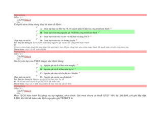 Không đúng
Điểm: 0/1.
Câu15 [Góp ý]
Điểm : 1
Chi phí sửa chữa nâng cấp tài sản cố định:
Chọn một câu trả lời
 A) Được tập hợp vào bên Nợ TK 241 sau đó phân bổ dần khi công trình hoàn thành
 B) Được hạch toán tăng nguyên giá TSCĐ khi công trình hoàn thành
 C) Được hạch toán vào chi phí của bộ phận sử dụng TSCĐ
 D) Được hạch toán vào chi thường xuyên
Sai. Đáp án đúng là: Được hạch toán tăng nguyên giá TSCĐ khi công trình hoàn thành
Vì:
Khi sửa chữa hoàn thành kế toán phải tính giá thành thực tế của công trình sửa chữa hoàn thành để quyết toán chi phí sữa chữa này.
Tham khảo: mục 3.2.Kế toán chi tiết
Không đúng
Điểm: 0/1.
Câu16 [Góp ý]
Điểm : 1
Giá trị còn lại của TSCĐ được xác định bằng:
Chọn một câu trả lời
 A) Nguyên giá trừ đi số hao mòn trong kỳ.
 B) Nguyên giá trừ đi số hao mòn lũy kế
 C) Nguyên giá cộng với chi phí sửa chữa lớn
 D) Nguyên giá của tài sản cố định đó
Sai. Đáp án đúng là: Nguyên giá trừ đi số hao mòn lũy kế
Vì: Vì số hao mòn lũy kế là giá trị TSCĐ đã khấu hao
Tham khảo: mục 3.4.1. Một số qui định về hao mòn tài sản cố định
Không đúng
Điểm: 0/1.
Câu17 [Góp ý]
Điểm : 1
Mua TSCĐ hữu hình F6 phục vụ sự nghiệp, phát sinh: Giá mua chưa có thuế GTGT 10% là: 200.000, chi phí lắp đặt:
8.000, khi đó kế toán xác định nguyên giá TSCĐ F6 là:
 