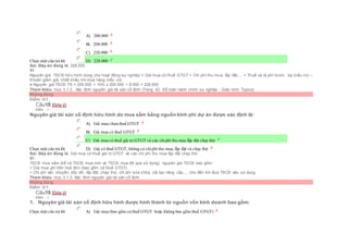 Chọn một câu trả lời
 A) 200.000
 B) 208.000
 C) 220.000
 D) 228.000
Sai. Đáp án đúng là: 228.000
Vì:
Nguyên giá TSCĐ hữu hình dùng cho hoạt động sự nghiệp = Giá mua có thuế GTGT + Chi phí thu mua, lắp đặt,... + Thuế và lệ phí trước bạ (nếu có) –
Khoản giảm giá, chiết khấu khi mua hàng (nếu có)
à Nguyên giá TSCĐ F6 = 200.000 + 10% x 200.000 + 8.000 = 228.000
Tham khảo: mục 3.1.3.. Xác đinh nguyên giá tài sản cố định (Trang 42- Kế toán hành chính sự nghiệp - Giáo trình Topica)
Không đúng
Điểm: 0/1.
Câu18 [Góp ý]
Điểm : 1
Nguyên giá tài sản cố định hữu hình do mua sắm bằng nguồn kinh phí dự án được xác định là:
Chọn một câu trả lời
 A) Giá mua chưa thuế GTGT
 B) Giá mua có thuế GTGT
 C) Giá mua có thuế giá trị GTGT và các chiphí thu mua lắp đặt chạy thử
 D) Giá có thuế GTGT, không có chiphí thu mua, lắp đặt và chạy thử
Sai. Đáp án đúng là: Giá mua có thuế giá trị GTGT và các chi phí thu mua lắp đặt chạy thử
Vì:
TSCĐ mua sắm (kể cả TSCĐ mua mới và TSCĐ mua đã qua sử dụng), nguyên giá TSCĐ bao gồm:
+ Giá mua ghi trên hoá đơn (bao gồm cả thuế GTGT).
+ Chi phí vận chuyển, bốc dỡ, lắp đặt, chạy thử, chi phí sửa chữa, cải tạo nâng cấp,… cho đến khi đưa TSCĐ vào sử dụng.
Tham khảo: mục 3.1.3. Xác đinh nguyên giá tài sản cố định
Không đúng
Điểm: 0/1.
Câu19 [Góp ý]
Điểm : 1
1. Nguyên giá tài sản cố định hữu hình được hình thành từ nguồn vốn kinh doanh bao gồm:
Chọn một câu trả lời  A) Giá mua (bao gồm cả thuế GTGT hoặc không bao gồm thuế GTGT)
 