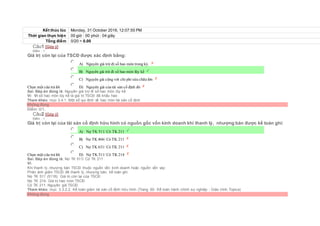 Kết thúc lúc Monday, 31 October 2016, 12:07:55 PM
Thời gian thực hiện 00 giờ : 00 phút : 04 giây
Tổng điểm 0/20 = 0.00
Câu1 [Góp ý]
Điểm : 1
Giá trị còn lại của TSCĐ được xác định bằng:
Chọn một câu trả lời
 A) Nguyên giá trừ đi số hao mòn trong kỳ.
 B) Nguyên giá trừ đi số hao mòn lũy kế
 C) Nguyên giá cộng với chi phí sửa chữa lớn
 D) Nguyên giá của tài sản cố định đó
Sai. Đáp án đúng là: Nguyên giá trừ đi số hao mòn lũy kế
Vì: Vì số hao mòn lũy kế là giá trị TSCĐ đã khấu hao
Tham khảo: mục 3.4.1. Một số qui định về hao mòn tài sản cố định
Không đúng
Điểm: 0/1.
Câu2 [Góp ý]
Điểm : 1
Giá trị còn lại của tài sản cố định hữu hình có nguồn gốc vốn kinh doanh khi thanh lý, nhượng bán được kế toán ghi:
Chọn một câu trả lời
 A) Nợ TK 511/ Có TK 211
 B) Nợ TK 466/ Có TK 211
 C) Nợ TK 631/ Có TK 211
 D) Nợ TK 511/ Có TK 214
Sai. Đáp án đúng là: Nợ TK 511/ Có TK 211
Vì:
Khi thanh lý, nhượng bán TSCĐ thuộc nguồn vốn kinh doanh hoặc nguồn vốn vay:
Phản ánh giảm TSCĐ đã thanh lý, nhượng bán, kế toán ghi:
Nợ TK 511 (5118): Giá trị còn lại của TSCĐ
Nợ TK 214: Giá trị hao mòn TSCĐ
Có TK 211: Nguyên giá TSCĐ.
Tham khảo: mục 3.3.2.2. Kế toán giảm tài sản cố định hữu hình (Trang 60- Kế toán hành chính sự nghiệp - Giáo trình Topica)
Không đúng
 