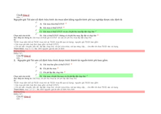 Câu9 [Góp ý]
Điểm : 1
Nguyên giá Tài sản cố định hữu hình do mua sắm bằng nguồn kinh phí sự nghiệp được xác định là
Chọn một câu trả lời
 A) Giá mua chưa thuế GTGT
 B) Giá mua có thuế GTGT
 C) Giá mua có thuế GTGT và các chiphí thu mua lắp đặt chạy thử
 D) Giá có thuế GTGT, không có chiphí thu mua, lắp đặt và chạy thử
Sai. Đáp án đúng là: Giá mua có thuế giá trị GTGT và các chi phí thu mua lắp đặt chạy thử
Vì:
TSCĐ mua sắm (kể cả TSCĐ mua mới và TSCĐ mua đã qua sử dụng), nguyên giá TSCĐ bao gồm:
+ Giá mua ghi trên hoá đơn (bao gồm cả thuế GTGT).
+ Chi phí vận chuyển, bốc dỡ, lắp đặt, chạy thử, chi phí sửa chữa, cải tạo nâng cấp,… cho đến khi đưa TSCĐ vào sử dụng.
Tham khảo: mục 3.1.3. Xác đinh nguyên giá tài sản cố định
Không đúng
Điểm: 0/1.
Câu10 [Góp ý]
Điểm : 1
2. Nguyên giá Tài sản cố định hữu hình được hình thành từ nguồn kinh phí bao gồm:
Chọn một câu trả lời
 A) Giá mua bao gồm cả thuế GTGT
 B) Chi phí thu mua
 C) Chi phí lắp đặt, chạy thử
 D) Giá mua, chiphí thu mua và chi phí lắp đặt chạy thử
Sai. Đáp án đúng là: Giá mua, chi phí thu mua và chi phí lắp đặt chạy thử
Vì:
TSCĐ mua sắm (kể cả TSCĐ mua mới và TSCĐ mua đã qua sử dụng), nguyên giá TSCĐ bao gồm:
+ Giá mua ghi trên hoá đơn (bao gồm cả thuế GTGT).
+ Chi phí vận chuyển, bốc dỡ, lắp đặt, chạy thử, chi phí sửa chữa, cải tạo nâng cấp,… cho đến khi đưa TSCĐ vào sử dụng
Tham khảo: mục 3.1.3.1. Xác đinh nguyên giá tài sản cố định hữu hình
Không đúng
Điểm: 0/1.
Câu11 [Góp ý]
Điểm : 1
 