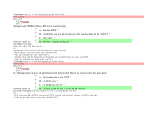 Tham khảo: mục 3.1.3.. Xác đinh nguyên giá tài sản cố định
Không đúng
Điểm: 0/1.
Câu5 [Góp ý]
Điểm : 1
Nguyên giá TSCĐ chỉ thay đổi trong trường hợp
Chọn một câu trả lời
 A) Sửa chữa TSCĐ
 B) Lắp đặt thêm hoặc tháo dỡ một hoặc một số bộ phận hoạt động độc lập của TSCĐ
 C) Đánh giá lại
 D) Sửa chữa, nâng cấp, đánh giá lại
Sai. Đáp án đúng là:
Sửa chữa, nâng cấp, đánh giá lại
Vì:
Nguyên giá TSCĐ chỉ được thay đổi trong các trường hợp sau:
+ Đánh giá lại TSCĐ theo quyết định của Nhà nước.
+ Xây lắp, trang bị thêm vào TSCĐ hiện có
+ Cải tạo, nâng cấp làm tăng năng lực hoạt động và kéo dài thời gian sử dụng của TSCĐ
+ Tháo dỡ một hoặc một số bộ phận của TSCĐ
Tham khảo: mục 3.1.3. Xác đinh nguyên giá tài sản cố định
Không đúng
Điểm: 0/1.
Câu6 [Góp ý]
Điểm : 1
2. Nguyên giá Tài sản cố định hữu hình được hình thành từ nguồn kinh phí bao gồm:
Chọn một câu trả lời
 A) Giá mua bao gồm cả thuế GTGT
 B) Chi phí thu mua
 C) Chi phí lắp đặt, chạy thử
 D) Giá mua, chiphí thu mua và chi phí lắp đặt chạy thử
Sai. Đáp án đúng là: Giá mua, chi phí thu mua và chi phí lắp đặt chạy thử
Vì:
TSCĐ mua sắm (kể cả TSCĐ mua mới và TSCĐ mua đã qua sử dụng), nguyên giá TSCĐ bao gồm:
+ Giá mua ghi trên hoá đơn (bao gồm cả thuế GTGT).
 