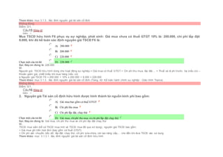 Tham khảo: mục 3.1.3.. Xác đinh nguyên giá tài sản cố định
Không đúng
Điểm: 0/1.
Câu15 [Góp ý]
Điểm : 1
Mua TSCĐ hữu hình F6 phục vụ sự nghiệp, phát sinh: Giá mua chưa có thuế GTGT 10% là: 200.000, chi phí lắp đặt:
8.000, khi đó kế toán xác định nguyên giá TSCĐ F6 là:
Chọn một câu trả lời
 A) 200.000
 B) 208.000
 C) 220.000
 D) 228.000
Sai. Đáp án đúng là: 228.000
Vì:
Nguyên giá TSCĐ hữu hình dùng cho hoạt động sự nghiệp = Giá mua có thuế GTGT + Chi phí thu mua, lắp đặt,... + Thuế và lệ phí trước bạ (nếu có) –
Khoản giảm giá, chiết khấu khi mua hàng (nếu có)
à Nguyên giá TSCĐ F6 = 200.000 + 10% x 200.000 + 8.000 = 228.000
Tham khảo: mục 3.1.3.. Xác đinh nguyên giá tài sản cố định (Trang 42- Kế toán hành chính sự nghiệp - Giáo trình Topica)
Không đúng
Điểm: 0/1.
Câu16 [Góp ý]
Điểm : 1
2. Nguyên giá Tài sản cố định hữu hình được hình thành từ nguồn kinh phí bao gồm:
Chọn một câu trả lời
 A) Giá mua bao gồm cả thuế GTGT
 B) Chi phí thu mua
 C) Chi phí lắp đặt, chạy thử
 D) Giá mua, chiphí thu mua và chi phí lắp đặt chạy thử
Sai. Đáp án đúng là: Giá mua, chi phí thu mua và chi phí lắp đặt chạy thử
Vì:
TSCĐ mua sắm (kể cả TSCĐ mua mới và TSCĐ mua đã qua sử dụng), nguyên giá TSCĐ bao gồm:
+ Giá mua ghi trên hoá đơn (bao gồm cả thuế GTGT).
+ Chi phí vận chuyển, bốc dỡ, lắp đặt, chạy thử, chi phí sửa chữa, cải tạo nâng cấp,… cho đến khi đưa TSCĐ vào sử dụng
Tham khảo: mục 3.1.3.1. Xác đinh nguyên giá tài sản cố định hữu hình
 