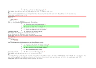  D) Được hạch toán vào chi thường xuyên
Sai. Đáp án đúng là: Được hạch toán tăng nguyên giá TSCĐ khi công trình hoàn thành
Vì:
Khi sửa chữa hoàn thành kế toán phải tính giá thành thực tế của công trình sửa chữa hoàn thành để quyết toán chi phí sữa chữa này.
Tham khảo: mục 3.2.Kế toán chi tiết
Không đúng
Điểm: 0/1.
Câu9 [Góp ý]
Điểm : 1
Giá trị còn lại của TSCĐ được xác định bằng:
Chọn một câu trả lời
 A) Nguyên giá trừ đi số hao mòn trong kỳ.
 B) Nguyên giá trừ đi số hao mòn lũy kế
 C) Nguyên giá cộng với chi phí sửa chữa lớn
 D) Nguyên giá của tài sản cố định đó
Sai. Đáp án đúng là: Nguyên giá trừ đi số hao mòn lũy kế
Vì: Vì số hao mòn lũy kế là giá trị TSCĐ đã khấu hao
Tham khảo: mục 3.4.1. Một số qui định về hao mòn tài sản cố định
Không đúng
Điểm: 0/1.
Câu10 [Góp ý]
Điểm : 1
Chi phí sửa chữa thường xuyên tài sản cố định được:
Chọn một câu trả lời
 A) Tập hợp sau đó phân bổ cho bộ phận sử dụng
 B) Hạch toán vào chi phí của bộ phận sử dụng
 C) Hạch toán tăng nguyên giá TSCĐ
 D) Hạch toán vào chi phí thường xuyên
Sai. Đáp án đúng là: Hạch toán vào chi phí của bộ phận sử dụng
Vì:
Sửa chữa thường xuyên là công việc sửa chữa mang tính chất bảo dưỡng hoặc thay thế những chi tiết, bộ phận nhỏ của TSCĐ. Do hoạt động sửa chữa
phát sinh thường xuyên với chi phí sửa chữa nhỏ nên chi phí sửa chữa phát sinh được hạch toán ngay vào chi phí của hoạt động sử dụng TSCÐ
Tham khảo: mục 3.5.1. Kế sửa chữa thường xuyên tài sản cố định
 