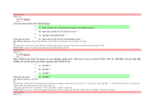 Không đúng
Điểm: 0/1.
Câu11 [Góp ý]
Điểm : 1
Chi phí sửa chữa nhỏ TSCĐ được:
Chọn một câu trả lời
 A) Hạch toán hết vào chiphí phát sinh trong kỳ của bộ phận sử dụng
 B) Hạch toán vào bên Nợ TK chi phí trả trước
 C) Tập hợp sau đó phân bổ dần
 D) Hạch toán vào bên Nợ TK chi phí thường xuyên
Sai. Đáp án đúng là: Hạch toán hết vào chi phí phát sinh trong kỳ của bộ phận sử dụng
Vì:
Khi phát sinh chi phí sữa chữa TSCĐ thì kế toán tập hợp chi phí sửa chữa vào từng đối tượng sử dụng TSCĐ
Tham khảo: mục 3.4.1. Một số qui định về hao mòn tài sản cố định
Không đúng
Điểm: 0/1.
Câu12 [Góp ý]
Điểm : 1
Mua TSCĐ hữu hình F6 phục vụ sự nghiệp, phát sinh: Giá mua chưa có thuế GTGT 10% là: 200.000, chi phí lắp đặt:
8.000, khi đó kế toán xác định nguyên giá TSCĐ F6 là:
Chọn một câu trả lời
 A) 200.000
 B) 208.000
 C) 220.000
 D) 228.000
Sai. Đáp án đúng là: 228.000
Vì:
Nguyên giá TSCĐ hữu hình dùng cho hoạt động sự nghiệp = Giá mua có thuế GTGT + Chi phí thu mua, lắp đặt,... + Thuế và lệ phí trước bạ (nếu có) –
Khoản giảm giá, chiết khấu khi mua hàng (nếu có)
à Nguyên giá TSCĐ F6 = 200.000 + 10% x 200.000 + 8.000 = 228.000
Tham khảo: mục 3.1.3.. Xác đinh nguyên giá tài sản cố định (Trang 42- Kế toán hành chính sự nghiệp - Giáo trình Topica)
Không đúng
Điểm: 0/1.
 
