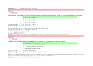 Tham khảo: mục 3.1.3. Xác đinh nguyên giá tài sản cố định
Không đúng
Điểm: 0/1.
Câu3 [Góp ý]
Điểm : 1
Giá trị còn lại của tài sản cố định hữu hình có nguồn gốc vốn kinh doanh khi thanh lý, nhượng bán được kế toán ghi:
Chọn một câu trả lời
 A) Nợ TK 511/ Có TK 211
 B) Nợ TK 466/ Có TK 211
 C) Nợ TK 631/ Có TK 211
 D) Nợ TK 511/ Có TK 214
Sai. Đáp án đúng là: Nợ TK 511/ Có TK 211
Vì:
Khi thanh lý, nhượng bán TSCĐ thuộc nguồn vốn kinh doanh hoặc nguồn vốn vay:
Phản ánh giảm TSCĐ đã thanh lý, nhượng bán, kế toán ghi:
Nợ TK 511 (5118): Giá trị còn lại của TSCĐ
Nợ TK 214: Giá trị hao mòn TSCĐ
Có TK 211: Nguyên giá TSCĐ.
Tham khảo: mục 3.3.2.2. Kế toán giảm tài sản cố định hữu hình (Trang 60- Kế toán hành chính sự nghiệp - Giáo trình Topica)
Không đúng
Điểm: 0/1.
Câu4 [Góp ý]
Điểm : 1
Tài sản cố định hình thành từ nguồn kinh phí sự nghiệp sử dụng cho sản xuất kinh doanh:
Chọn một câu trả lời
 A) Trích khấu hao định kỳ cuối niên độ phải tính hao mòn.
 B) Chỉ tính hao mòn không trích khấu hao
 C) Tính hao mòn một tháng một lần.
 D) Không trích khấu hao
Sai. Đáp án đúng là: Trích khấu hao định kỳ cuối niên độ phải tính hao mòn
Vì:
Hao mòn TSCĐ được tính một năm một lần vào tháng 12 hàng năm. Các TSCĐ đã tính đủ hao mòn nhưng vẫn còn sử dụng được và những TSCĐ chưa
tính hao mòn đủ mà đã hư hỏng không tiếp tục sử dụng được nữa thì không phải tính hao mòn
Tham khảo: mục 3.4.1. Một số qui định về hao mòn tài sản cố định
 
