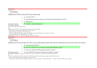 Không đúng
Điểm: 0/1.
Câu5 [Góp ý]
Điểm : 1
Nguyên giá TSCĐ chỉ thay đổi trong trường hợp
Chọn một câu trả lời
 A) Sửa chữa TSCĐ
 B) Lắp đặt thêm hoặc tháo dỡ một hoặc một số bộ phận hoạt động độc lập của TSCĐ
 C) Đánh giá lại
 D) Sửa chữa, nâng cấp, đánh giá lại
Sai. Đáp án đúng là:
Sửa chữa, nâng cấp, đánh giá lại
Vì:
Nguyên giá TSCĐ chỉ được thay đổi trong các trường hợp sau:
+ Đánh giá lại TSCĐ theo quyết định của Nhà nước.
+ Xây lắp, trang bị thêm vào TSCĐ hiện có
+ Cải tạo, nâng cấp làm tăng năng lực hoạt động và kéo dài thời gian sử dụng của TSCĐ
+ Tháo dỡ một hoặc một số bộ phận của TSCĐ
Tham khảo: mục 3.1.3. Xác đinh nguyên giá tài sản cố định
Không đúng
Điểm: 0/1.
Câu6 [Góp ý]
Điểm : 1
Nguyên giá Tài sản cố định hữu hình do mua sắm bằng nguồn kinh phí đơn đặt hàng của nhà nước được xác định là :
Chọn một câu trả lời
 A) Giá mua chưa thuế GTGT
 B) Giá mua có thuế GTGT và các chiphí vận chuyển bốc dỡ lắp đặt chạy thử
 C) Giá mua có thuế GTGT không bao gồm chi phí vận chuyển
 D) Giá có thuế GTGT, không có chiphí thu mua, lắp đặt và chạy thử
Sai. Đáp án đúng là: Giá mua có thuế GTGT và các chi phí vận chuyển bốc dỡ lắp đặt chạy thử
Vì:
TSCĐ mua sắm (kể cả TSCĐ mua mới và TSCĐ mua đã qua sử dụng), nguyên giá TSCĐ bao gồm:
+ Giá mua ghi trên hoá đơn (bao gồm cả thuế GTGT).
+ Chi phí vận chuyển, bốc dỡ, lắp đặt, chạy thử, chi phí sửa chữa, cải tạo nâng cấp,… cho đến khi đưa TSCĐ vào sử dụng.
 