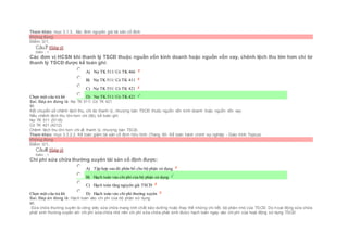 Tham khảo: mục 3.1.3.. Xác đinh nguyên giá tài sản cố định
Không đúng
Điểm: 0/1.
Câu7 [Góp ý]
Điểm : 1
Các đơn vị HCSN khi thanh lý TSCĐ thuộc nguồn vốn kinh doanh hoặc nguồn vốn vay, chênh lệch thu lớn hơn chi từ
thanh lý TSCĐ được kế toán ghi:
Chọn một câu trả lời
 A) Nợ TK 511/ Có TK 466
 B) Nợ TK 511/ Có TK 411
 C) Nợ TK 531/ Có TK 421
 D) Nợ TK 511/ Có TK 421
Sai. Đáp án đúng là: Nợ TK 511/ Có TK 421
Vì:
Kết chuyển số chênh lệch thu, chi do thanh lý, nhượng bán TSCĐ thuộc nguồn vốn kinh doanh hoặc nguồn vốn vay:
Nếu chênh lệch thu lớn hơn chi (lãi), kế toán ghi:
Nợ TK 511 (5118)
Có TK 421 (4212)
Chênh lệch thu lớn hơn chi về thanh lý, nhượng bán TSCĐ.
Tham khảo: mục 3.3.2.2. Kế toán giảm tài sản cố định hữu hình (Trang 60- Kế toán hành chính sự nghiệp - Giáo trình Topica)
Không đúng
Điểm: 0/1.
Câu8 [Góp ý]
Điểm : 1
Chi phí sửa chữa thường xuyên tài sản cố định được:
Chọn một câu trả lời
 A) Tập hợp sau đó phân bổ cho bộ phận sử dụng
 B) Hạch toán vào chi phí của bộ phận sử dụng
 C) Hạch toán tăng nguyên giá TSCĐ
 D) Hạch toán vào chi phí thường xuyên
Sai. Đáp án đúng là: Hạch toán vào chi phí của bộ phận sử dụng
Vì:
Sửa chữa thường xuyên là công việc sửa chữa mang tính chất bảo dưỡng hoặc thay thế những chi tiết, bộ phận nhỏ của TSCĐ. Do hoạt động sửa chữa
phát sinh thường xuyên với chi phí sửa chữa nhỏ nên chi phí sửa chữa phát sinh được hạch toán ngay vào chi phí của hoạt động sử dụng TSCÐ
 