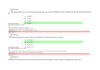 Câu6 [Góp ý]
Điểm : 1
1. Các khoản phải trả cho cán bộ trong công ty gồm có: Lương: 700.000, thưởng: 180.000, khi đó đơn vị tính BHXH 22%
là:
Chọn một câu trả lời
 A) 140.000
 B) 176.000
 C) 133.000
 D) 154.000
Sai. Đáp án đúng là: 154.000
Vì:
Vì số tiền là 22% x 700.000 = 154.000
Các khoản thưởng không trích bảo hiểm xã hội
Tham khảo: mục 4.3.2.1. Tài khoản kế toán sử dụng
Không đúng
Điểm: 0/1.
Câu7 [Góp ý]
Điểm : 1
Tiền lương phải trả cho công nhân viên bộ phận dự án được hạch toán vào bên:
Chọn một câu trả lời
 A) Nợ TK 661
 B) Nợ TK 662
 C) Nợ TK 334
 D) Nợ TK 112
Sai. Đáp án đúng là: Nợ TK 662
Vì:
Tiền lương phải trả cho công nhân viên bộ phận dự án làm tăng chi phí dự án nên hoạch toán vào Nợ TK 662.
Tham khảo: mục 4.3.2.2. Kế toán thanh toán với công nhân viên
Không đúng
Điểm: 0/1.
Câu8 [Góp ý]
Điểm : 1
Khoản tiền thưởng phải trả cho cán bộ công nhân viên trong đơn vị hành chính sự nghiệp được hạch toán :
 
