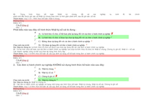 Vì: Trong hình thức kế toán Nhật ký chung, tất cả các nghiệp vụ kinh tế, tài chính
phát sinh đều được ghi vào sổ Nhật ký chung theo trình tự thời gian phát sinh, sau đó ghi vào sổ cái.
Tham khảo: mục 1.4.1. Hình thức kế toán nhật kí chung
Không đúng
Điểm: 0/1.
Câu3 [Góp ý]
Điểm : 1
Phát biểu nào sau đây về hình thức Nhật ký sổ cái là đúng :
Chọn một câu trả lời
 A) Là hình thức tổ chức sổ bắt buộc phải áp dụng đối với mọi đơn vị hành chính sự nghiệp
 B) Là hình thức tổ chức sổ được lựa chọn áp dụng đối với các đơn vị hành chính sự nghiệp
 C) Không được áp dụng đối với các đơn vị hành chính sự nghiệp
 D) Chỉ được áp dụng đối với đơn vị hành chính sự nghiệp.
Sai. Đáp án đúng là: Là hình thức tổ chức sổ được lựa chọn áp dụng đối với các đơn vị hành chính sự nghiệp
Vì: Có ba hình thức kế toán mà các đơn vị hành chính sự nghiệp lựa chọn là hình thức tổ chức là: Nhật kí chung, Chứng từ ghi sổ, Nhật kí – sổ cái.
Các doanh nghiệp cũng có thể lựa chọn áp dụng hình thức này.
Tham khảo: mục 1.4.Hình thức kế toán và các quy định sử dụng sổ kế toán trong đơn vị hành chính sự nghiệp
Không đúng
Điểm: 0/1.
Câu4 [Góp ý]
Điểm : 1
2. Các đơn vị hành chính sự nghiệp KHÔNG sử dụng hình thức kế toán nào sau đây:
Chọn một câu trả lời
 A) Nhật ký chung
 B) Nhật ký sổ cái
 C) Chứng từ ghi sổ
 D) Nhật ký chứng từ
Sai. Đáp án đúng là: Nhật ký chứng từ
Vì: Các đơn vị hành chính sự nghiệp sử dụng một trong các hình thức kế toán: Nhật ký chung, Nhật ký sổ cái, Chứng từ ghi sổ
Tham khảo: mục 1.4.Hình thức kế toán và các quy định sử dụng sổ kế toán trong đơn vị hành chính sự nghiệp
Không đúng
Điểm: 0/1.
Câu5 [Góp ý]
Điểm : 1
 