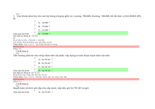 Điểm : 1
1. Các khoản phải trả cho cán bộ trong công ty gồm có: Lương: 700.000, thưởng: 180.000, khi đó đơn vị tính BHXH 22%
là:
Chọn một câu trả lời
 A) 140.000
 B) 176.000
 C) 133.000
 D) 154.000
Sai. Đáp án đúng là: 154.000
Vì:
Vì số tiền là 22% x 700.000 = 154.000
Các khoản thưởng không trích bảo hiểm xã hội
Tham khảo: mục 4.3.2.1. Tài khoản kế toán sử dụng
Không đúng
Điểm: 0/1.
Câu8 [Góp ý]
Điểm : 1
Tiền lương phải trả cho công nhân viên bộ phận xây dựng cơ bản được hạch toán vào bên:
Chọn một câu trả lời
 A) Nợ TK 661
 B) Nợ TK 662
 C) Nợ TK 334
 D) Nợ TK 241
Sai. Đáp án đúng là: Nợ TK 241
Vì:Vì được hạch toán vào bên Nợ TK 241
Tham khảo: mục 4.3.2.2. Kế toán thanh toán với công nhân viên
Không đúng
Điểm: 0/1.
Câu9 [Góp ý]
Điểm : 1
Quyết toán số kinh phí cấp cho cấp dưới, cấp trên ghi Có TK 341 và ghi:
Chọn một câu trả lời  A) Nợ TK 661
 