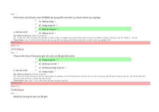 Điểm : 1
Hình thức sổ kế toán nào KHÔNG áp dụng đối với đơn vụ hành chính sự nghiệp:
Chọn một câu trả lời
 A) Nhật ký chung
 B) Chứng từ ghi sổ
 C) Nhật ký chứng từ
 D) Nhật ký sổ cái
Sai. Đáp án đúng là: Nhật ký chứng từ
Vì: Có ba hình thức kế toán mà các đơn vị hành chính sự nghiệp lựa chọn là hình thức tổ chức là: Nhật kí chung, Chứng từ ghi sổ, Nhật kí – sổ cái
Tham khảo: mục 1.4.Hình thức kế toán và các quy định sử dụng sổ kế toán trong đơn vị hành chính sự nghiệp, bài 1
Không đúng
Điểm: 0/1.
Câu7 [Góp ý]
Điểm : 1
Theo hình thức Chứng từ ghi sổ, căn cứ để ghi Sổ cái là:
Chọn một câu trả lời
 A) Chứng từ ghi sổ.
 B) Sổ kế toán chi tiết
 C) Sổ đăng ký chứng từ ghi sổ
 D) Chứng từ gốc
Sai. Đáp án đúng là: Chứng từ ghi sổ.
Vì: Theo hình thức Chứng từ ghi sổ, hàng ngày khi nghiệp vụ kinh tế phát sinh, kế toán căn cứ vào chứng từ gốc để lập chứng từ ghi sổ, sau đó số liệu trên
chứng từ ghi sổ được chuyển vào ghi sổ cái.
Tham khảo: Xem mục: 1.4.3. Hình thức kế toán chứng từ ghi sổ
Không đúng
Điểm: 0/1.
Câu8 [Góp ý]
Điểm : 1
Nhật ký chung là căn cứ để ghi:
 