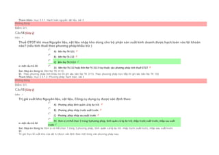 Tham khảo: mục 2.3.1. Hạch toán nguyên vật liệu, bài 2
Không đúng
Điểm: 0/1.
Câu14 [Góp ý]
Điểm : 1
Thuế GTGT khi mua Nguyên liệu, vật liệu nhập kho dùng cho bộ phận sản xuất kinh doanh được hạch toán vào tài khoản
nào? (nếu tính thuế theo phương pháp khấu trừ )
Chọn một câu trả lời
 A) Bên Nợ TK 631
 B) Bên Nợ Tk 152
 C) Bên Nợ TK 3113
 D) Bên Nợ Tk 152 hoặc Bên Nợ TK 3113 tùy thuộc vào phương pháp tính thuế GTGT
Sai. Đáp án đúng là: Bên Nợ TK 3113
Vì: Theo phương pháp tính khấu trừ thì ghi vào bên Nợ TK 3113, Theo phương pháp trực tiếp thì ghi vào bên Nợ TK 152
Tham khảo: mục 2.3.1.2. Phương pháp hạch toán, bài 2
Không đúng
Điểm: 0/1.
Câu15 [Góp ý]
Điểm : 1
Trị giá xuất kho Nguyên liệu, vật liệu, Công cụ dụng cụ được xác định theo:
Chọn một câu trả lời
 A) Phương pháp bình quân cả kỳ dự trữ.
 B) Phương pháp nhập trước xuất trước
 C) Phương pháp nhập sau xuất trước
 D) Đơn vị có thể chọn 1 trong 3 phương pháp, bình quân cả kỳ dự trữ, nhập trước xuất trước, nhập sau xuất
trước
Sai. Đáp án đúng là: Đơn vị có thể chọn 1 trong 3 phương pháp, bình quân cả kỳ dự trữ, nhập trước xuất trước, nhập sau xuất trước
Vì:
Trị giá thực tế xuất kho của vật tư được xác định theo một trong các phương pháp sau:
 