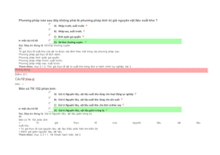 Phương pháp nào sau đây không phải là phương pháp tính trị giá nguyên vật liệu xuất kho ?
Chọn một câu trả lời
 A) Nhập trước, xuất trước
 B) Nhập sau, xuất trước
 C) Bình quân gia quyền
 D) Kê khai thường xuyên.
Sai. Đáp án đúng là: Kê khai thường xuyên.
Vì:
Trị giá thực tế xuất kho của vật tư được xác định theo một trong các phương pháp sau:
Phương pháp giá thực tế đích danh;
Phương pháp bình quân gia quyền;
Phương pháp nhập trước, xuất trước;
Phương pháp nhập sau, xuất trước.
Tham khảo: mục 2.1.3. Tính giá thực tế vật tư xuất kho trong đơn vị hành chính sự nghiệp, bài 2
Không đúng
Điểm: 0/1.
Câu12 [Góp ý]
Điểm : 1
Bên có TK 152 phản ánh:
Chọn một câu trả lời
 A) Giá trị Nguyên liệu, vật liệu xuất kho dùng cho hoạt động sự nghiệp
 B) Giá trị Nguyên liệu, vật liệu xuất kho dùng cho sản xuất
 C) Giá trị Nguyên liệu, vật liệu xuất kho cho đơn vị khác vay
 D) Giá trị Nguyên liệu, vật liệu giảm trong kỳ
Sai. Đáp án đúng là: Giá trị Nguyên liệu, vật liệu giảm trong kỳ
Vì:
Bên có TK 152 phản ánh:
+ Trị giá thực tế của nguyên liệu, vật liệu
xuất kho.
+ Trị giá thực tế của nguyên liệu, vật liệu thiếu phát hiện khi kiểm kê.
+ Đánh giá giảm nguyên liệu, vật liệu.
Tham khảo: mục 2.3.1.1. Tài khoản hạch toán, bài 2
 
