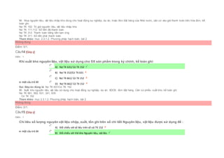 Vì: Mua nguyên liệu, vật liệu nhập kho dùng cho hoạt động sự nghiệp, dự án, hoặc đơn đặt hàng của Nhà nước, căn cứ vào giá thanh toán trên hóa đơn, kế
toán ghi:
Nợ TK 152: Trị giá nguyên liệu, vật liệu nhập kho
Nợ TK 111,112: Số tiền đã thanh toán
Nợ TK 312: Thanh toán bằng tiền tạm ứng
Nợ TK 311: Số tiền phải thanh toán
Tham khảo: mục 2.3.1.2. Phương pháp hạch toán, bài 2
Không đúng
Điểm: 0/1.
Câu14 [Góp ý]
Điểm : 1
Khi xuất kho nguyên liệu, vật liệu sử dụng cho SX sản phẩm trong kỳ chính, kế toán ghi:
Chọn một câu trả lời
 A) Nợ TK 631/ Có TK 152
 B) Nợ TK 152/Có TK 631
 C) Nợ TK 661/ Có TK 152
 D) Nợ TK 662/ Có TK 152
Sai. Đáp án đúng là: Nợ TK 631/Có TK 152
Vì: Xuất kho nguyên liệu, vật liệu sử dụng cho hoạt động sự nghiệp, dự án, XDCB, đơn đặt hàng. Căn cứ phiếu xuất kho, kế toán ghi:
Nợ TK 661, 662, 631, 241, 635
Có TK 152
Tham khảo: mục 2.3.1.2. Phương pháp hạch toán, bài 2
Không đúng
Điểm: 0/1.
Câu15 [Góp ý]
Điểm : 1
Chỉ tiêu số lượng nguyên vật liệu nhập, xuất, tồn ghi trên sổ chi tiết Nguyên liệu, vật liệu được sử dụng để :
Chọn một câu trả lời
 A) Đối chiếu với số liệu trên sổ cái TK 152
 B) Đối chiếu với thẻ kho Nguyên liệu, vật liệu
 