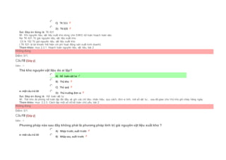  C) TK 511
 D) TK 635
Sai. Đáp án đúng là: TK 631
Vì: Khi nguyên liệu, vật liệu xuất kho dùng cho SXKD kế toán hoạch toán vào:
Nợ TK 631 Trị giá nguyên liệu, vật liệu xuất kho
Có tk 152 Trị giá nguyên liệu, vật liệu xuất kho
( TK 631 là tài khoản thể hiện chi phí hoạt động sản xuất kinh doanh)
Tham khảo: mục 2.3.1. Hoạch toán nguyên liệu, vật liệu, bài 2
Không đúng
Điểm: 0/1.
Câu18 [Góp ý]
Điểm : 1
Thẻ kho nguyên vật liệu do ai lập?
Chọn một câu trả lời
 A) Kế toán vật tư
 B) Thủ kho
 C) Thủ quỹ
 D) Thủ trưởng đơn vị
Sai. Đáp án đúng là: Kế toán vật tư
Vì: Thẻ kho do phòng kế toán lập lần đầu và ghi các chỉ tiêu: nhãn hiệu, quy cách, đơn vị tính, mã số vật tư,...sau đó giao cho t hủ kho ghi chép hàng ngày.
Tham khảo: mục 2.2.3. Cách lập một số sổ kế toán chủ yếu, bài 2
Không đúng
Điểm: 0/1.
Câu19 [Góp ý]
Điểm : 1
Phương pháp nào sau đây không phải là phương pháp tính trị giá nguyên vật liệu xuất kho ?
Chọn một câu trả lời
 A) Nhập trước, xuất trước
 B) Nhập sau, xuất trước
 