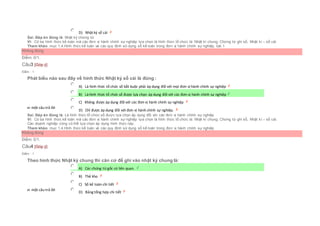  D) Nhật ký sổ cái
Sai. Đáp án đúng là: Nhật ký chứng từ
Vì: Có ba hình thức kế toán mà các đơn vị hành chính sự nghiệp lựa chọn là hình thức tổ chức là: Nhật kí chung, Chứng từ ghi sổ, Nhật kí – sổ cái
Tham khảo: mục 1.4.Hình thức kế toán và các quy định sử dụng sổ kế toán trong đơn vị hành chính sự nghiệp, bài 1
Không đúng
Điểm: 0/1.
Câu3 [Góp ý]
Điểm : 1
Phát biểu nào sau đây về hình thức Nhật ký sổ cái là đúng :
Chọn một câu trả lời
 A) Là hình thức tổ chức sổ bắt buộc phải áp dụng đối với mọi đơn vị hành chính sự nghiệp
 B) Là hình thức tổ chức sổ được lựa chọn áp dụng đối với các đơn vị hành chính sự nghiệp
 C) Không được áp dụng đối với các đơn vị hành chính sự nghiệp
 D) Chỉ được áp dụng đối với đơn vị hành chính sự nghiệp.
Sai. Đáp án đúng là: Là hình thức tổ chức sổ được lựa chọn áp dụng đối với các đơn vị hành chính sự nghiệp
Vì: Có ba hình thức kế toán mà các đơn vị hành chính sự nghiệp lựa chọn là hình thức tổ chức là: Nhật kí chung, Chứng từ ghi sổ, Nhật kí – sổ cái.
Các doanh nghiệp cũng có thể lựa chọn áp dụng hình thức này.
Tham khảo: mục 1.4.Hình thức kế toán và các quy định sử dụng sổ kế toán trong đơn vị hành chính sự nghiệp
Không đúng
Điểm: 0/1.
Câu4 [Góp ý]
Điểm : 1
Theo hình thức Nhật ký chung thì căn cứ để ghi vào nhật ký chung là:
Chọn một câu trả lời
 A) Các chứng từ gốc có liên quan.
 B) Thẻ kho
 C) Sổ kế toán chi tiết
 D) Bảng tổng hợp chi tiết
 