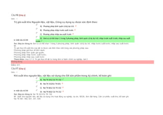 Câu16 [Góp ý]
Điểm : 1
Trị giá xuất kho Nguyên liệu, vật liệu, Công cụ dụng cụ được xác định theo:
Chọn một câu trả lời
 A) Phương pháp bình quân cả kỳ dự trữ.
 B) Phương pháp nhập trước xuất trước
 C) Phương pháp nhập sau xuất trước
 D) Đơn vị có thể chọn 1 trong 3 phương pháp, bình quân cả kỳ dự trữ, nhập trước xuất trước, nhập sau xuất
trước
Sai. Đáp án đúng là: Đơn vị có thể chọn 1 trong 3 phương pháp, bình quân cả kỳ dự trữ, nhập trước xuất trước, nhập sau xuất trước
Vì:
Trị giá thực tế xuất kho của vật tư được xác định theo một trong các phương pháp sau:
Phương pháp giá thực tế đích danh;
Phương pháp bình quân gia quyền;
Phương pháp nhập trước, xuất trước;
Phương pháp nhập sau, xuất trước
Tham khảo: mục 2.1.3. Trị giá thực tế vật tư trong đơn vị hành chính sự nghiệp, bài 2
Không đúng
Điểm: 0/1.
Câu17 [Góp ý]
Điểm : 1
Khi xuất kho nguyên liệu, vật liệu sử dụng cho SX sản phẩm trong kỳ chính, kế toán ghi:
Chọn một câu trả lời
 A) Nợ TK 631/ Có TK 152
 B) Nợ TK 152/Có TK 631
 C) Nợ TK 661/ Có TK 152
 D) Nợ TK 662/ Có TK 152
Sai. Đáp án đúng là: Nợ TK 631/Có TK 152
Vì: Xuất kho nguyên liệu, vật liệu sử dụng cho hoạt động sự nghiệp, dự án, XDCB, đơn đặt hàng. Căn cứ phiếu xuất kho, kế toán ghi:
Nợ TK 661, 662, 631, 241, 635
 
