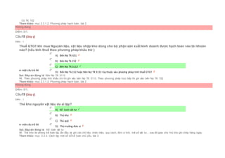 Có TK 152
Tham khảo: mục 2.3.1.2. Phương pháp hạch toán, bài 2
Không đúng
Điểm: 0/1.
Câu18 [Góp ý]
Điểm : 1
Thuế GTGT khi mua Nguyên liệu, vật liệu nhập kho dùng cho bộ phận sản xuất kinh doanh được hạch toán vào tài khoản
nào? (nếu tính thuế theo phương pháp khấu trừ )
Chọn một câu trả lời
 A) Bên Nợ TK 631
 B) Bên Nợ Tk 152
 C) Bên Nợ TK 3113
 D) Bên Nợ Tk 152 hoặc Bên Nợ TK 3113 tùy thuộc vào phương pháp tính thuế GTGT
Sai. Đáp án đúng là: Bên Nợ TK 3113
Vì: Theo phương pháp tính khấu trừ thì ghi vào bên Nợ TK 3113, Theo phương pháp trực tiếp thì ghi vào bên Nợ TK 152
Tham khảo: mục 2.3.1.2. Phương pháp hạch toán, bài 2
Không đúng
Điểm: 0/1.
Câu19 [Góp ý]
Điểm : 1
Thẻ kho nguyên vật liệu do ai lập?
Chọn một câu trả lời
 A) Kế toán vật tư
 B) Thủ kho
 C) Thủ quỹ
 D) Thủ trưởng đơn vị
Sai. Đáp án đúng là: Kế toán vật tư
Vì: Thẻ kho do phòng kế toán lập lần đầu và ghi các chỉ tiêu: nhãn hiệu, quy cách, đơn vị tính, mã số vật tư,...sau đó giao cho t hủ kho ghi chép hàng ngày.
Tham khảo: mục 2.2.3. Cách lập một số sổ kế toán chủ yếu, bài 2
 
