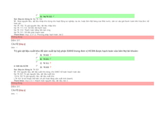  D) Nợ TK 152
Sai. Đáp án đúng là: Nợ TK 152
Vì: Mua nguyên liệu, vật liệu nhập kho dùng cho hoạt động sự nghiệp, dự án, hoặc đơn đặt hàng của Nhà nước, căn cứ vào giá thanh toán trên hóa đơn, kế
toán ghi:
Nợ TK 152: Trị giá nguyên liệu, vật liệu nhập kho
Nợ TK 111,112: Số tiền đã thanh toán
Nợ TK 312: Thanh toán bằng tiền tạm ứng
Nợ TK 311: Số tiền phải thanh toán
Tham khảo: mục 2.3.1.2. Phương pháp hạch toán, bài 2
Không đúng
Điểm: 0/1.
Câu12 [Góp ý]
Điểm : 1
Trị giá vật liệu xuất kho để sản xuất tại bộ phận SXKD trong đơn vị HCSN được hạch toán vào bên Nợ tài khoản:
Chọn một câu trả lời
 A) TK 632
 B) TK 631
 C) TK 511
 D) TK 635
Sai. Đáp án đúng là: TK 631
Vì: Khi nguyên liệu, vật liệu xuất kho dùng cho SXKD kế toán hoạch toán vào:
Nợ TK 631 Trị giá nguyên liệu, vật liệu xuất kho
Có tk 152 Trị giá nguyên liệu, vật liệu xuất kho
( TK 631 là tài khoản thể hiện chi phí hoạt động sản xuất kinh doanh)
Tham khảo: mục 2.3.1. Hoạch toán nguyên liệu, vật liệu, bài 2
Không đúng
Điểm: 0/1.
Câu13 [Góp ý]
Điểm : 1
 