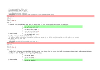 Phương pháp giá thực tế đích danh;
Phương pháp bình quân gia quyền;
Phương pháp nhập trước, xuất trước;
Phương pháp nhập sau, xuất trước
Tham khảo: mục 2.1.3. Trị giá thực tế vật tư trong đơn vị hành chính sự nghiệp, bài 2
Không đúng
Điểm: 0/1.
Câu17 [Góp ý]
Điểm : 1
Khi xuất kho nguyên liệu, vật liệu sử dụng cho SX sản phẩm trong kỳ chính, kế toán ghi:
Chọn một câu trả lời
 A) Nợ TK 631/ Có TK 152
 B) Nợ TK 152/Có TK 631
 C) Nợ TK 661/ Có TK 152
 D) Nợ TK 662/ Có TK 152
Sai. Đáp án đúng là: Nợ TK 631/Có TK 152
Vì: Xuất kho nguyên liệu, vật liệu sử dụng cho hoạt động sự nghiệp, dự án, XDCB, đơn đặt hàng. Căn cứ phiếu xuất kho, kế toán ghi:
Nợ TK 661, 662, 631, 241, 635
Có TK 152
Tham khảo: mục 2.3.1.2. Phương pháp hạch toán, bài 2
Không đúng
Điểm: 0/1.
Câu18 [Góp ý]
Điểm : 1
Thuế GTGT khi mua Nguyên liệu, vật liệu nhập kho dùng cho bộ phận sản xuất kinh doanh được hạch toán vào tài khoản
nào? (nếu tính thuế theo phương pháp khấu trừ )
Chọn một câu trả lời
 A) Bên Nợ TK 631
 B) Bên Nợ Tk 152
 C) Bên Nợ TK 3113
 