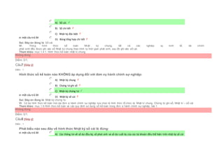 Chọn một câu trả lời
 A) Sổ cái.
 B) Sổ chi tiết
 C) Nhật ký đặc biệt
 D) Bảng tổng hợp chi tiết
Sai. Đáp án đúng là: Sổ cái.
Vì: Trong hình thức kế toán Nhật ký chung, tất cả các nghiệp vụ kinh tế, tài chính
phát sinh đều được ghi vào sổ Nhật ký chung theo trình tự thời gian phát sinh, sau đó ghi vào sổ cái.
Tham khảo: mục 1.4.1. Hình thức kế toán nhật kí chung
Không đúng
Điểm: 0/1.
Câu7 [Góp ý]
Điểm : 1
Hình thức sổ kế toán nào KHÔNG áp dụng đối với đơn vụ hành chính sự nghiệp:
Chọn một câu trả lời
 A) Nhật ký chung
 B) Chứng từ ghi sổ
 C) Nhật ký chứng từ
 D) Nhật ký sổ cái
Sai. Đáp án đúng là: Nhật ký chứng từ
Vì: Có ba hình thức kế toán mà các đơn vị hành chính sự nghiệp lựa chọn là hình thức tổ chức là: Nhật kí chung, Chứng từ ghi sổ, Nhật kí – sổ cái
Tham khảo: mục 1.4.Hình thức kế toán và các quy định sử dụng sổ kế toán trong đơn vị hành chính sự nghiệp, bài 1
Không đúng
Điểm: 0/1.
Câu8 [Góp ý]
Điểm : 1
Phát biểu nào sau đây về hình thức Nhật ký sổ cái là đúng:
Chọn một câu trả lời
 A) Các thông tin về số dư đầu kỳ, số phát sinh và số dư cuối kỳ của các tài khoản đều thể hiện trên nhật ký sổ cái
 
