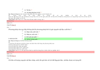  C) Thẻ kho
 D) Các bảng tổng hợp chi tiết
Sai. Đáp án đúng là: Các chứng từ gốc phản ánh các nghiệp vụ kinh tế phát sinh
Vì: Trong hình thức kế toán Nhật ký chung, tất cả các nghiệp vụ kinh tế, tài chính
phát sinh đều được ghi vào sổ Nhật ký chung theo trình tự thời gian phát sinh. Số liệu trên sổ Nhật ký chung được sử dụng để ghi vào Sổ cái theo các TK
liên quan đến nghiệp vụ kinh tế
Tham khảo: Xem mục:1.4.1. Hình thức kế toán nhật kí chung, bài 1
Không đúng
Điểm: 0/1.
Câu11 [Góp ý]
Điểm : 1
Phương pháp nào sau đây không phải là phương pháp tính trị giá nguyên vật liệu xuất kho ?
Chọn một câu trả lời
 A) Nhập trước, xuất trước
 B) Nhập sau, xuất trước
 C) Bình quân gia quyền
 D) Kê khai thường xuyên.
Sai. Đáp án đúng là: Kê khai thường xuyên.
Vì:
Trị giá thực tế xuất kho của vật tư được xác định theo một trong các phương pháp sau:
Phương pháp giá thực tế đích danh;
Phương pháp bình quân gia quyền;
Phương pháp nhập trước, xuất trước;
Phương pháp nhập sau, xuất trước.
Tham khảo: mục 2.1.3. Tính giá thực tế vật tư xuất kho trong đơn vị hành chính sự nghiệp, bài 2
Không đúng
Điểm: 0/1.
Câu12 [Góp ý]
Điểm : 1
Chỉ tiêu số lượng nguyên vật liệu nhập, xuất, tồn ghi trên sổ chi tiết Nguyên liệu, vật liệu được sử dụng để :
 