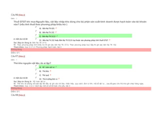 Câu16 [Góp ý]
Điểm : 1
Thuế GTGT khi mua Nguyên liệu, vật liệu nhập kho dùng cho bộ phận sản xuất kinh doanh được hạch toán vào tài khoản
nào? (nếu tính thuế theo phương pháp khấu trừ )
Chọn một câu trả lời
 A) Bên Nợ TK 631
 B) Bên Nợ Tk 152
 C) Bên Nợ TK 3113
 D) Bên Nợ Tk 152 hoặc Bên Nợ TK 3113 tùy thuộc vào phương pháp tính thuế GTGT
Sai. Đáp án đúng là: Bên Nợ TK 3113
Vì: Theo phương pháp tính khấu trừ thì ghi vào bên Nợ TK 3113, Theo phương pháp trực tiếp thì ghi vào bên Nợ TK 152
Tham khảo: mục 2.3.1.2. Phương pháp hạch toán, bài 2
Không đúng
Điểm: 0/1.
Câu17 [Góp ý]
Điểm : 1
Thẻ kho nguyên vật liệu do ai lập?
Chọn một câu trả lời
 A) Kế toán vật tư
 B) Thủ kho
 C) Thủ quỹ
 D) Thủ trưởng đơn vị
Sai. Đáp án đúng là: Kế toán vật tư
Vì: Thẻ kho do phòng kế toán lập lần đầu và ghi các chỉ tiêu: nhãn hiệu, quy cách, đơn vị tính, mã số vật tư,...sau đó giao cho thủ kho ghi chép hàng ngày.
Tham khảo: mục 2.2.3. Cách lập một số sổ kế toán chủ yếu, bài 2
Không đúng
Điểm: 0/1.
Câu18 [Góp ý]
 