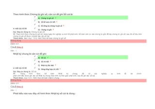 Theo hình thức Chứng từ ghi sổ, căn cứ để ghi Sổ cái là:
Chọn một câu trả lời
 A) Chứng từ ghi sổ.
 B) Sổ kế toán chi tiết
 C) Sổ đăng ký chứng từ ghi sổ
 D) Chứng từ gốc
Sai. Đáp án đúng là: Chứng từ ghi sổ.
Vì: Theo hình thức Chứng từ ghi sổ, hàng ngày khi nghiệp vụ kinh tế phát sinh, kế toán căn cứ vào chứng từ gốc để lập chứng từ ghi sổ, sau đó số liệu trên
chứng từ ghi sổ được chuyển vào ghi sổ cái.
Tham khảo: Xem mục: 1.4.3. Hình thức kế toán chứng từ ghi sổ
Không đúng
Điểm: 0/1.
Câu2 [Góp ý]
Điểm : 1
Nhật ký chung là căn cứ để ghi:
Chọn một câu trả lời
 A) Sổ cái.
 B) Sổ chi tiết
 C) Nhật ký đặc biệt
 D) Bảng tổng hợp chi tiết
Sai. Đáp án đúng là: Sổ cái.
Vì: Trong hình thức kế toán Nhật ký chung, tất cả các nghiệp vụ kinh tế, tài chính
phát sinh đều được ghi vào sổ Nhật ký chung theo trình tự thời gian phát sinh, sau đó ghi vào sổ cái.
Tham khảo: mục 1.4.1. Hình thức kế toán nhật kí chung
Không đúng
Điểm: 0/1.
Câu3 [Góp ý]
Điểm : 1
Phát biểu nào sau đây về hình thức Nhật ký sổ cái là đúng :
 