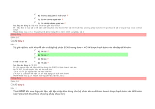  B) Giá mua bao gồm cả thuế GTGT
 C) Số tiền còn nợ người bán
 D) Số tiền đã trả cho người bán
Sai. Đáp án đúng là: Giá mua chưa bao gồm thuế GTGT
Vì: Nếu đơn vị mua vật tư để sản xuất hàng hoá chịu thuế GTGT và tính thuế theo phương pháp khấu trừ thì giá thực tế vật tư là giá mua chưa có thuế
GTGT
Tham khảo: mục 2.1.3. Trị giá thực tế vật tư trong đơn vị hành chính sự nghiệp, bài 2
Không đúng
Điểm: 0/1.
Câu12 [Góp ý]
Điểm : 1
Trị giá vật liệu xuất kho để sản xuất tại bộ phận SXKD trong đơn vị HCSN được hạch toán vào bên Nợ tài khoản:
Chọn một câu trả lời
 A) TK 632
 B) TK 631
 C) TK 511
 D) TK 635
Sai. Đáp án đúng là: TK 631
Vì: Khi nguyên liệu, vật liệu xuất kho dùng cho SXKD kế toán hoạch toán vào:
Nợ TK 631 Trị giá nguyên liệu, vật liệu xuất kho
Có tk 152 Trị giá nguyên liệu, vật liệu xuất kho
( TK 631 là tài khoản thể hiện chi phí hoạt động sản xuất kinh doanh)
Tham khảo: mục 2.3.1. Hoạch toán nguyên liệu, vật liệu, bài 2
Không đúng
Điểm: 0/1.
Câu13 [Góp ý]
Điểm : 1
Thuế GTGT khi mua Nguyên liệu, vật liệu nhập kho dùng cho bộ phận sản xuất kinh doanh được hạch toán vào tài khoản
nào? (nếu tính thuế theo phương pháp khấu trừ )
 
