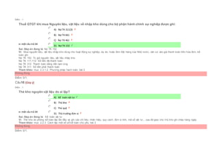 Điểm : 1
Thuế GTGT khi mua Nguyên liệu, vật liệu về nhập kho dùng cho bộ phận hành chính sự nghiệp được ghi:
Chọn một câu trả lời
 A) Nợ TK 311(3)
 B) Nợ TK 661
 C) Nợ TK 461
 D) Nợ TK 152
Sai. Đáp án đúng là: Nợ TK 152
Vì: Mua nguyên liệu, vật liệu nhập kho dùng cho hoạt động sự nghiệp, dự án, hoặc đơn đặt hàng của Nhà nước, căn cứ vào giá thanh toán trên hóa đơn, kế
toán ghi:
Nợ TK 152: Trị giá nguyên liệu, vật liệu nhập kho
Nợ TK 111,112: Số tiền đã thanh toán
Nợ TK 312: Thanh toán bằng tiền tạm ứng
Nợ TK 311: Số tiền phải thanh toán
Tham khảo: mục 2.3.1.2. Phương pháp hạch toán, bài 2
Không đúng
Điểm: 0/1.
Câu16 [Góp ý]
Điểm : 1
Thẻ kho nguyên vật liệu do ai lập?
Chọn một câu trả lời
 A) Kế toán vật tư
 B) Thủ kho
 C) Thủ quỹ
 D) Thủ trưởng đơn vị
Sai. Đáp án đúng là: Kế toán vật tư
Vì: Thẻ kho do phòng kế toán lập lần đầu và ghi các chỉ tiêu: nhãn hiệu, quy cách, đơn vị tính, mã số vật tư,...sau đó giao cho t hủ kho ghi chép hàng ngày.
Tham khảo: mục 2.2.3. Cách lập một số sổ kế toán chủ yếu, bài 2
Không đúng
Điểm: 0/1.
 