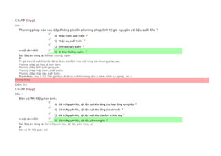 Câu19 [Góp ý]
Điểm : 1
Phương pháp nào sau đây không phải là phương pháp tính trị giá nguyên vật liệu xuất kho ?
Chọn một câu trả lời
 A) Nhập trước, xuất trước
 B) Nhập sau, xuất trước
 C) Bình quân gia quyền
 D) Kê khai thường xuyên.
Sai. Đáp án đúng là: Kê khai thường xuyên.
Vì:
Trị giá thực tế xuất kho của vật tư được xác định theo một trong các phương pháp sau:
Phương pháp giá thực tế đích danh;
Phương pháp bình quân gia quyền;
Phương pháp nhập trước, xuất trước;
Phương pháp nhập sau, xuất trước.
Tham khảo: mục 2.1.3. Tính giá thực tế vật tư xuất kho trong đơn vị hành chính sự nghiệp, bài 2
Không đúng
Điểm: 0/1.
Câu20 [Góp ý]
Điểm : 1
Bên có TK 152 phản ánh:
Chọn một câu trả lời
 A) Giá trị Nguyên liệu, vật liệu xuất kho dùng cho hoạt động sự nghiệp
 B) Giá trị Nguyên liệu, vật liệu xuất kho dùng cho sản xuất
 C) Giá trị Nguyên liệu, vật liệu xuất kho cho đơn vị khác vay
 D) Giá trị Nguyên liệu, vật liệu giảm trong kỳ
Sai. Đáp án đúng là: Giá trị Nguyên liệu, vật liệu giảm trong kỳ
Vì:
Bên có TK 152 phản ánh:
 