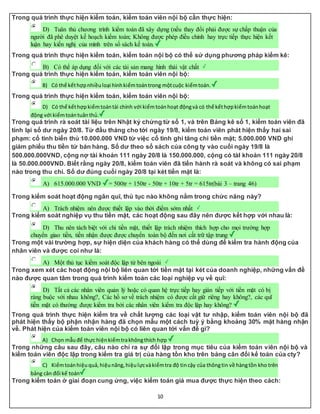 10
Trong quá trình thực hiện kiểm toán, kiểm toán viên nội bộ cần thực hiện:
D) Tuân thủ chương trình kiểm toán đã xây dựng (nếu thay đổi phải được sự chấp thuận của
người đã phê duyệt kế hoạch kiểm toán; Không được phép điều chỉnh hay trực tiếp thực hiện kết
luận hay kiến nghị của mình trên sổ sách kế toán.
Trong quá trình thực hiện kiểm toán, kiểm toán nội bộ có thể sử dụng phương pháp kiểm kê:
B) Có thể áp dụng đối với các tài sản mang hình thái vật chất
Trong quá trình thực hiện kiểm toán, kiểm toán viên nội bộ:
B) Có thể kếthợpnhiềuloại hìnhkiểmtoántrong mộtcuộc kiểmtoán.
Trong quá trình thực hiện kiểm toán, kiểm toán viên nội bộ:
D) Có thể kếthợpkiểmtoántài chính với kiểmtoánhoạt độngvà có thể kếthợpkiểmtoánhoạt
động với kiểmtoántuânthủ.
Trong quá trình rà soát tài liệu trên Nhật ký chứng từ số 1, và trên Bảng kê số 1, kiểm toán viên đã
tính lại số dư ngày 20/8. Từ đầu tháng cho tới ngày 19/8, kiểm toán viên phát hiện thấy hai sai
phạm: cố tình biển thủ 10.000.000 VND từ việc cố tình ghi tăng chi tiền mặt; 5.000.000 VND ghi
giảm phiếu thu tiền từ bán hàng. Số dư theo sổ sách của công ty vào cuối ngày 19/8 là
500.000.000VND, cộng nợ tài khoản 111 ngày 20/8 là 150.000.000, cộng có tàI khoản 111 ngày 20/8
là 50.000.000VND. Biết rằng ngày 20/8, kiểm toán viên đã tiến hành rà soát và không có sai phạm
nào trong thu chi. Số dư đúng cuối ngày 20/8 tại két tiền mặt là:
A) 615.000.000 VND = 500tr + 150tr - 50tr + 10tr + 5tr = 615tr(bài 3 – trang 46)
Trong kiểm soát hoạt động ngân quĩ, thủ tục nào không nằm trong chức năng này?
A) Trách nhiệm nên được thiết lập vào thời điểm sớm nhất
Trong kiểm soát nghiệp vụ thu tiền mặt, các hoạt động sau đây nên được kết hợp với nhau là:
D) Thu nên tách biệt với chi tiền mặt, thiết lập trách nhiệm thích hợp cho mọi trường hợp
chuyển giao tiền, tiền nhận được được chuyển toàn bộ đến nơi cất trữ tập trung
Trong một vài trường hợp, sự hiện diện của khách hàng có thể dùng để kiểm tra hành động của
nhân viên và được coi như là:
A) Một thủ tục kiểm soát độc lập từ bên ngoài
Trong xem xét các hoạt động nội bộ liên quan tới tiền mặt tại két của doanh nghiệp, những vấn đề
nào được quan tâm trong quá trình kiểm toán các loại nghiệp vụ về quĩ:
D) Tất cả các nhân viên quản lý hoặc có quan hệ trực tiếp hay gián tiếp với tiền mặt có bị
ràng buộc với nhau không?, Các hồ sơ về trách nhiệm có được cất giữ riêng hay không?, các quĩ
tiền mặt có thường được kiểm tra bởi các nhân viên kiểm tra độc lập hay không?
Trong quá trình thực hiện kiểm tra về chất lượng các loại vật tư nhập, kiểm toán viên nội bộ đã
phát hiện thấy bộ phận nhận hàng đã chọn mẫu một cách tuỳ ý bằng khoảng 30% mặt hàng nhận
về. Phát hiện của kiểm toán viên nội bộ có liên quan tới vấn đề gì?
A) Chọn mẫuđể thực hiệnkiểmtrakhôngthích hợp
Trong những câu sau đây, câu nào chỉ ra sự đối lập trong mục tiêu của kiểm toán viên nội bộ và
kiểm toán viên độc lập trong kiểm tra giá trị của hàng tồn kho trên bảng cân đối kế toán của cty?
C) Kiểmtoánhiệuquả,hiệunăng,hiệulựcvàkiểmtra độ tincậy của thôngtin về hàngtồn kho trên
bảng cân đối kế toán
Trong kiểm toán ở giai đoạn cung ứng, việc kiểm toán giá mua được thực hiện theo cách:
 