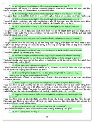 11
C) Đối chiếuvới giáthị trường tại thời điểmmua và iểmtra hoá đơnmua hàng
Trong đánh giá chất lượng của dịch vụ chăm sóc gia đình được thực hiện bởi một bệnh viện lớn,
nguồn thông tin đáng tin cậy cho kiểm toán viên có thể là:
C) Kiểmtranhữngghi chépđược thực hiệnbởi bộphậnghi chépở Bộ phậnđiềutrị của Bệnhviện
Trong giai đoạn kết thúc kiểm toán, kiểm toán nội bộ phải đưa ra kết luận của kiểm toán hoạt động:
B) Khôngnhấtthiếtphải nêurõ ý kiếnchính thức bằngvăn bản thôngqua báo cáo kiểmtoán.
Trong kiểm toán hoạt động sản xuất, ngoài những vấn đề liên quan trực tiếp tới sản xuất, kiểm
toán viên nội bộ còn đánh giá cả những vấn đề khác. Những vấn đề ấy có thể là?
D) Tất cả các đáp án trênđềuđúng vấnđề an toàn lđtrong SX; vđ Sd lđlà phụ nữ;vđ quản lý
chất thải
Trong khi kiểm toán hoạt động sản xuất, kiểm toán viên có kế hoạch đánh giá chất lượng kiểm
soát đối với sản xuất. Thủ tục nào dưới đây được xác định là thủ tục đem lại hiệu quả của hoạt
động kiểm soát chất lượng?
D) Đánh giádữ liệucóliênquantới số lượngsảnphẩm bị từ chối và bánthu hồi giá trị hoặc phải
làmlại.
Trong quá trình kiểm tra về những trụ sở bán hàng của công ty, kiểm toán viên khảo sát ban đầu
và phát hiện thấy ba trong số những trụ sở ấy bị lỗ nặng. Công việc khảo sát tiếp theo của kiểm
toán viên nội bộ tập trung vào:
C) Xác địnhnguyênnhâncủa tình trạng trênvà tìm cách thức xử lýphát hiệnkiểmtoáncóliênquan
Trong lý thuyết về đại diện (agency theory):
D) Chủsở hữulà người ủyquyềnNhàquản lýlà người thừahành (agent);Vấnđề phát sinhtrong
quanhệ này làkhôngphải lúc nào người thừahành cũng hànhđộng vì quyềnlợi củangười ủy quyền
Tổ chức bộ máy kiểm toán nội bộ theo phạm vi hoạt động có thể được thực hiện theo cách (lựa
chọn phương án không đúng):
A) Tổ chức kiểmtoánnội bộ theokhuvực địa lý
Thủ tục nào dưới đây là phù hợp nhất để kiểm tra sự tuân thủ với thủ tục kiểm soát được áp dụng
đối với dự kiến nâng cấp đối với tài sản cố định?
B) Kiểmtranhững khoảnchi tiêulớncho sửa chữa và bảo dưỡngthiếtbị để xác địnhkhả năng
chung đã được vốnhóa như hoạtđộng nâng cấp tài sản
Thực hiện kiểm toán đối với chi phí bán hàng cố định, kiểm toán viên nội bộ sẽ thực hiện bằng
cách thức sau đây:
A) So sánh chi phí bán hàng cố địnhkỳ nàyvới kỳ trước để phát hiệnnhữngthayđổi bất thường
Thực hiện kiểm tra quá trình lấy mẫu để xem xét việc xử lý ý kiến phản hồi của khách hàng, kiểm
toán viên phát hiện nhân viên ở bộ phận marketing chỉ thực hiện điều tra 1% và đưa ra kết luận
quá trình xử lý phản hồi tốt. Tuy nhiên, kết quả kiểm tra của kiểm toán viên nội bộ là cho thấy việc
xử lý khiếu nại của khách hàng rất chậm trễ. Kết luận của kiểm toán viên cho thấy:
A) Trong lĩnh vực điềutra đã chỉ ra rằng số liệuthốngkê mẫu khôngcó tính đại diệnchongười mua
sản phẩm.
Thực hiện kiểm toán nội bộ, kiểm toán viên kiểm tra số liệu thống kê mẫu của đơn hàng trong 3
tháng vừa qua đã chỉ ra có sự chậm trễ trong việc hoàn thành các đơn hàng. Kiểm toán viên có thể
suy đoán những vấn đề có liên quan:
B) Điềunàylàm cho công tymất 1 số hợpđồng và có thể mất khách hàng
Theo quan điểm hiện đại, chức năng chính của hoạt động marketing bao gồm:
D) Tất cả các đáp án trênđềuđúng
 