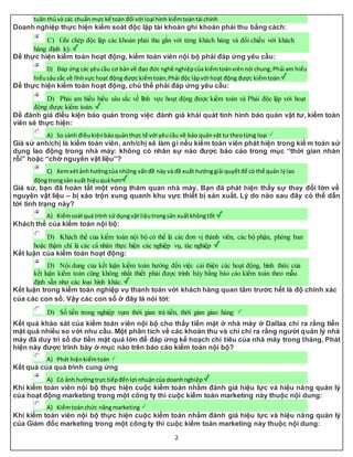 2
tuân thủvà các chuẩn mực kế toán đối với loại hình kiểmtoántài chính
Doanh nghiệp thực hiện kiểm soát độc lập tài khoản ghi khoản phải thu bằng cách:
C) Ghi chép độc lập các khoản phải thu gắn với từng khách hàng và đối chiếu với khách
hàng định kỳ.
Để thực hiện kiểm toán hoạt động, kiểm toán viên nội bộ phải đáp ứng yêu cầu:
D) Đáp ứng các yêucầu cơ bảnvề đạo đức nghề nghiệpcủa kiểmtoánviênnói chung;Phải am hiểu
hiểusâusắc về lĩnhvực hoạt động được kiểmtoán;Phải độc lậpvới hoạt động được kiểmtoán.
Để thực hiện kiểm toán hoạt động, chủ thể phải đáp ứng yêu cầu:
D) Phải am hiểu hiểu sâu sắc về lĩnh vực hoạt động được kiểm toán và Phải độc lập với hoạt
động được kiểm toán.
Để đánh giá điều kiện bảo quản trong việc đánh giá khái quát tình hình bảo quản vật tư, kiểm toán
viên sẽ thực hiện:
A) So sánh điềukiệnbảoquảnthực tế với yêucầu về bảo quảnvật tư theotừng loại
Giả sử anh/chị là kiểm toán viên, anh/chị sẽ làm gì nếu kiểm toán viên phát hiện trong kiể m toán sử
dụng lao động trong nhà máy: không có nhân sự nào được báo cáo trong mục “thời gian nhàn
rỗi” hoặc “chờ nguyên vật liệu”?
C) Xemxétảnhhưởngcủa những vấnđề này và đề xuất hướnggiải quyếtđể có thể quản lýlao
động trongsản xuất hiệuquảhơn
Giả sử, bạn đã hoàn tất một vòng thăm quan nhà máy. Bạn đã phát hiện thấy sự thay đổi lớn về
nguyên vật liệu – bị xáo trộn xung quanh khu vực thiết bị sản xuất. Lý do nào sau đây có thể dẫn
tới tình trạng này?
A) Kiểmsoátquá trình sử dụngvật liệutrongsản xuấtkhôngtốt
Khách thể của kiểm toán nội bộ:
D) Khách thể của kiểm toán nội bộ có thể là các đơn vị thành viên, các bộ phận, phòng ban
hoặc thậm chí là các cá nhân thực hiện các nghiệp vụ, tác nghiệp
Kết luận của kiểm toán hoạt động:
D) Nội dung của kết luận kiểm toán hướng đến việc cải thiện các hoạt động, hình thức của
kết luận kiểm toán cũng không nhất thiết phải được trình bày bằng báo cáo kiểm toán theo mẫu
định sẵn như các loại hình khác.
Kết luận trong kiểm toán nghiệp vụ thanh toán với khách hàng quan tâm trước hết là độ chính xác
của các con số. Vậy các con số ở đây là nói tới:
D) Số tiền trong nghiệp vụm thời gian trả tiền, thời gian giao hàng
Kết quả khảo sát của kiểm toán viên nội bộ cho thấy tiền mặt ở nhà máy ở Dallas chỉ ra rằng tiền
mặt quá nhiều so với nhu cầu. Một phân tích về các khoản thu và chi chỉ ra rằng người quản lý nhà
máy đã duy trì số dư tiền mặt quá lớn để đáp ứng kế hoạch chi tiêu của nhà máy trong tháng. Phát
hiện này được trình bày ở mục nào trên báo cáo kiểm toán nội bộ?
A) Phát hiệnkiểmtoán
Kết quả của quá trình cung ứng
A) Có ảnh hưởngtrực tiếpđếnlợi nhuậncủa doanhnghiệp
Khi kiểm toán viên nội bộ thực hiện cuộc kiểm toán nhằm đánh giá hiệu lực và hiệu năng quản lý
của hoạt động marketing trong một công ty thì cuộc kiểm toán marketing này thuộc nội dung:
A) Kiểmtoánchức năngmarketing
Khi kiểm toán viên nội bộ thực hiện cuộc kiểm toán nhằm đánh giá hiệu lực và hiệu năng quản lý
của Giám đốc marketing trong một công ty thì cuộc kiểm toán marketing này thuộc nội dung:
 