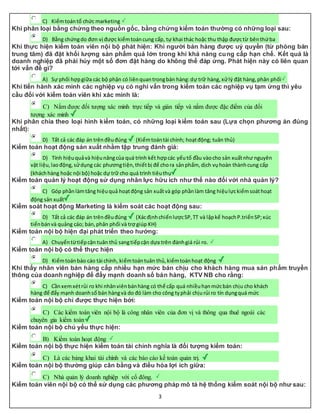 3
C) Kiểmtoántổ chức marketing
Khi phân loại bằng chứng theo nguồn gốc, bằng chứng kiểm toán thường có những loại sau:
D) Bằng chứngdo đơn vị được kiểmtoáncung cấp, tự khai thác hoặc thu thập đượctừ bênthứba
Khi thực hiện kiểm toán viên nội bộ phát hiện: Khi người bán hàng được uỷ quyền (từ phòng bán
trung tâm) đã đặt khối lượng sản phẩm quá lớn trong khi khả năng cung cấp hạn chế. Kết quả là
doanh nghiệp đã phải hủy một số đơn đặt hàng do không thể đáp ứng. Phát hiện này có liên quan
tới vấn đề gì?
A) Sự phối hợpgiữa các bộ phận có liênquantrongbán hàng:dự trữ hàng,xửlý đặt hàng,phân phối
Khi tiến hành xác minh các nghiệp vụ có nghi vấn trong kiểm toán các nghiệp vụ tạm ứng thì yêu
cầu đối với kiểm toán viên khi xác minh là:
C) Nắm được đối tượng xác minh trực tiếp và gián tiếp và nắm được đặc điểm của đối
tượng xác minh
Khi phân chia theo loại hình kiểm toán, có những loại kiểm toán sau (Lựa chọn phương án đúng
nhất):
D) Tất cả các đáp án trênđềuđúng (Kiểmtoántài chính; hoạtđộng; tuân thủ)
Kiểm toán hoạt động sản xuất nhằm tập trung đánh giá:
D) Tính hiệuquảvà hiệunăngcủa quá trình kết hợpcác yếutố đầu vàocho sản xuấtnhư nguyên
vật liệu,laođộng,sửdụng các phươngtiện,thiếtbị để chora sảnphẩm, dịch vụhoàn thànhcung cấp
(kháchhàng hoặc nội bộ) hoặc dự trữ cho quá trình tiêuthụ
Kiểm toán quản lý hoạt động sử dụng nhân lực hữu ích như thế nào đối với nhà quản lý?
C) Góp phầnlàmtăng hiệuquả hoạtđộng sản xuấtvà góp phầnlàm tăng hiệulựckiểmsoáthoạt
động sản xuất
Kiểm soát hoạt động Marketing là kiểm soát các hoạt động sau:
D) Tất cả các đáp án trênđềuđúng (XácđịnhchiếnlượcSP,TT và lậpkế hoạchP.triểnSP;xúc
tiếnbánvà quảng cáo; bán,phân phối và trợ giúp KH)
Kiểm toán nội bộ hiện đại phát triển theo hướng:
A) Chuyểntừtiếpcận tuân thủ sangtiếpcận dựa trên đánhgiá rủi ro.
Kiểm toán nội bộ có thể thực hiện
D) Kiểmtoánbáo cáo tài chính, kiểmtoántuân thủ,kiểmtoánhoạt động
Khi thấy nhân viên bán hàng cấp nhiều hạn mức bán chịu cho khách hàng mua sản phẩm truyền
thông của doanh nghiệp để đẩy mạnh doanh số bán hàng, KTV NB cho rằng:
C) Cầnxemxétrủi ro khi nhânviênbánhàng có thể cấp quá nhiềuhạnmứcbán chịu cho khách
hàng để đẩy mạnh doanhsố bán hàngvà do đó làm cho công typhải chịurủi ro tín dụngquá mức
Kiểm toán nội bộ chỉ được thực hiện bởi:
C) Các kiểm toán viên nội bộ là công nhân viên của đơn vị và thông qua thuê ngoài các
chuyên gia kiểm toán
Kiểm toán nội bộ chủ yếu thực hiện:
B) Kiểm toán hoạt động
Kiểm toán nội bộ thực hiện kiểm toán tài chính nghĩa là đối tượng kiểm toán:
C) Là các bảng khai tài chính và các báo cáo kế toán quản trị.
Kiểm toán nội bộ thường giúp cân bằng và điều hòa lợi ích giữa:
C) Nhà quản lý doanh nghiệp với cổ đông.
Kiểm toán viên nội bộ có thể sử dụng các phương pháp mô tả hệ thống kiểm soát nội bộ như sau:
 