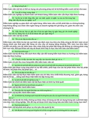 4
A) Bảng tườngthuật
Kiểm toán viên nội bộ có thể sử dụng các phương pháp mô tả hệ thống kiểm soát nội bộ như sau:
D) Lưu đồ và bảng tường thuật
Kiểm toán các nghiệp vụ thanh toán với khách hàng, Kiểm toán viên cần thực hiện theo hướng:
D) Sự tồn tại và tính đúng đắn, việc xác minh quyền và nghĩa vụ của các bên trong hợp
đồng, tính đầy đủ của các nghiệp vụ
Kiểm toán nghiệp vụ giao dịch với ngân hàng, kiểm toán viên có thể phát hiện ra những trường
hợp thông đồng của nhân viên ngân hàng và doanh nghiệp khi ghi tăng chi, giảm thu trên các
chứng từ là:
D) Giấy báo nợ, báo có, giấy báo số dư của ngân hàng do ngân hàng gửi cho doanh nghiệp
vào cuối kỳ, thông báo về số dư tài khoản tiền gửi ngân hàng
Kiểm toán viên nội bộ có thể:
D) Tất cả các đáp án trên đều sai
Kiểm toán viên thẩm tra lại các qui trình xác định mức lưu kho cho thấy công ty đã tính toán và sử
dụng chính xác thời gian đặt hàng và nhu cầu về lượng bằng khoảng 70% mức lưu kho hiện
có.Đối với phần còn lại, kiểm toán viên nhận thấy bộ phận đặt hàng đã không có những phản ứng
tích cực nào. Kết quả khảo sát này sẽ được trình bày ở mục nào trên báo cáo kiểm toán?
A) Phát hiệnkiểmtoán
Kiểm toán nội bộ đã thay đổi cách thức tiếp cận đối tượng kiểm toán theo xu hướng của kiểm toán
hiện đại theo hướng:
A) Chuyển từ tiếp cận tuân thủ sang tiếp cận dựa trên đánh giá rủi ro.
Kiểm toán chi phí thu mua hàng biến đổi, kiểm toán viên sẽ:
C) Xác địnhchi phí biếnđổi cho phépvàso sánh chi phí biếnđổi cho phépvới chi phí biếnđổi thực tế
Kiểm toán giai đoạn cung ứng phải có sự đối chiếu, phối hợp của các bộ phận khác như bộ phận
kế toán, bộ phận kho, bộ phận quĩ,… vì:
D) Tất cả các đáp án trênđềusai
Kiểm toán viên nội bộ thực hiện kiểm toán các chỉ tiêu như chiết khấu thương mại, giảm giá, hàng
bán bị trả lại, …bằng cách thực hiện kiểm tra tập trung vào:
A) Sự phê chuẩn đối với nghiệpvụnày
Kiểm toán tài chính do kiểm toán nội bộ thực hiện có trình tự khái quát:
A) Ngượcvới trình tự của kế toán và quảnlý
Kiểm toán nội bộ tiến hành kiểm toán:
A) Theoyêucầu của người lãnhđạo cao nhất trong đơnvị
Kiểm toán nội bộ tiến hành kiểm toán:
A) Có thể định kỳ,thườngxuyênhoặcbất thườngtheoyêucầu của người lãnhđạo cao nhất trong
đơn vị
Kiểm toán nội bộ đã tìm thấy những sự khác nhau về dung sai đã sử dụng trong sản xuất linh kiện
của máy móc nông nghiệp. Vấn đề này sẽ được trình bày trong báo cáo kiểm toán trong mục nào?
A) Phát hiệnkiểmtoán
Kiểm toán nội bộ phát sinh phục vụ cho yêu cầu quản lý do:
A) Vấn đề phát sinhtrong quanhệ giữa chủ sở hữu và người quảnlýlà khôngphải lúc nào người
 