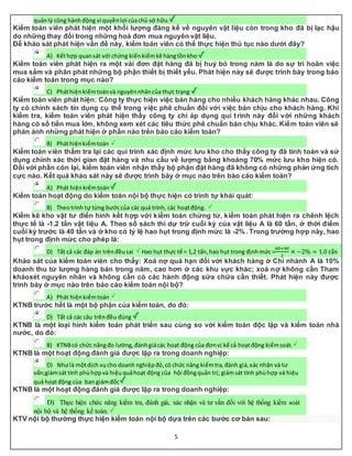 5
quảnlý cũng hànhđộng vì quyềnlợi củachủ sở hữu.
Kiểm toán viên phát hiện một khối lượng đáng kể về nguyên vật liệu còn trong kho đã bị lạc hậu
do những thay đổi trong những hoá đơn mua nguyên vật liệu.
Để khảo sát phát hiện vấn đề này, kiểm toán viên có thể thực hiện thủ tục nào dưới đây?
A) Kếthợp quansát với chứng kiếnkiểmkê hàngtồnkho
Kiểm toán viên phát hiện ra một vài đơn đặt hàng đã bị huỷ bỏ trong năm là do sự trì hoãn việc
mua sắm và phân phát những bộ phận thiết bị thiết yếu. Phát hiện này sẽ được trình bày trong báo
cáo kiểm toán trong mục nào?
C) Pháthiệnkiểmtoánvà nguyênnhâncủa thực trạng
Kiểm toán viên phát hiện: Công ty thực hiện việc bán hàng cho nhiều khách hàng khác nhau. Công
ty có chính sách tín dụng cụ thể trong việc phê chuẩn đối với việc bán chịu cho khách hàng. Khi
kiểm tra, kiểm toán viên phát hiện thấy công ty chỉ áp dụng qui trình này đối với những khách
hàng có số tiền mua lớn, không xem xét các tiêu thức phê chuẩn bán chịu khác. Kiểm toán viên sẽ
phản ánh những phát hiện ở phần nào trên báo cáo kiểm toán?
B) Pháthiệnkiểmtoán
Kiểm toán viên thẩm tra lại các qui trình xác định mức lưu kho cho thấy công ty đã tính toán và sử
dụng chính xác thời gian đặt hàng và nhu cầu về lượng bằng khoảng 70% mức lưu kho hiện có.
Đối với phần còn lại, kiểm toán viên nhận thấy bộ phận đặt hàng đã không có những phản ứng tích
cực nào. Kết quả khảo sát này sẽ được trình bày ở mục nào trên báo cáo kiểm toán?
A) Phát hiệnkiểmtoán
Kiểm toán hoạt động do kiểm toán nội bộ thực hiện có trình tự khái quát:
B) Theotrình tự từng bướccủa các quá trình, các hoạtđộng.
Kiểm kê kho vật tư điển hình kết hợp với kiểm toán chứng từ, kiểm toán phát hiện ra chênh lệch
thực tế là -1.2 tấn vật liệu A. Theo sổ sách thì dự trữ cuối kỳ của vật liệu A là 60 tấn, ở thời điểm
cuối kỳ trước là 40 tấn và ở kho có tỷ lệ hao hụt trong định mức là -2%. Trong trường hợp này, hao
hụt trong định mức cho phép là:
D) Tất cả các đáp án trênđềusai Hao hụt thực tế = 1,2 tấn,hao hụt trong địnhmức =
60+40
2
× −2% = 1.0 𝑡ấ𝑛
Khảo sát của kiểm toán viên cho thấy: Xoá nợ quá hạn đối với khách hàng ở Chi nhánh A là 10%
doanh thu từ lượng hàng bán trong năm, cao hơn ở các khu vực khác; xoá nợ không cần Tham
khảoxét nguyên nhân và không cần có các hành động sửa chữa cần thiết. Phát hiện này được
trình bày ở mục nào trên báo cáo kiểm toán nội bộ?
A) Phát hiệnkiểmtoán
KTNB trước hết là một bộ phận của kiểm toán, do đó:
D) Tất cả các câu trênđều đúng
KTNB là một loại hình kiểm toán phát triển sau cùng so với kiểm toán độc lập và kiểm toán nhà
nước, do đó:
B) KTNBcó chức năngđo lường,đánhgiácác hoạt động của đơnvị kể cả hoạtđộng kiểmsoát.
KTNB là một hoạt động đánh giá được lập ra trong doanh nghiệp:
D) Nhưlà mộtdịch vụcho doanh nghiệpđó,có chức năng kiểmtra,đánh giá,xác nhận và tư
vấn;giámsát tính phùhợpvà hiệuquảhoạt động của hội đồngquản trị; giámsát tính phùhợp và hiệu
quả hoạtđộng của ban giámđốc
KTNB là một hoạt động đánh giá được lập ra trong doanh nghiệp:
D) Thực hiện chức năng kiểm tra, đánh giá, xác nhận và tư vấn đối với hệ thống kiểm soát
nội bộ và hệ thống kế toán.
KTV nội bộ thường thực hiện kiểm toán nội bộ dựa trên các bước cơ bản sau:
 