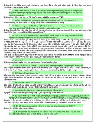 8
Những thủ tục kiểm soát chủ yếu trong mỗi hoạt động của quá trình quản lý hàng tồn kho trong
một doanh nghiệp sản xuất:
B) Xemxétcác nhân tố về nhânsự, tổ chức, các hoạtđộng bêntrong (sựcần thiếtvàcác nghiệpvụ
được thực hiệntrongtừng hoạtđộng),các cuộc kiểmtra đặc biệtvàđánh giá tổngquan về tính hiệuquả
của từng hoạt động
Những hoạt động nào trong DN thuộc phạm vi kiểm toán của KTNB
C) Mọi hđ,nghiệpvụthực hiệnbởi CBCNV trongDN nhằmđạt được các mục tiêuDN đề ra
Những thông tin nào được sử dụng để chấp nhận một đơn đặt hàng?
D) Tất cả các đáp án trênđềuđúng (Tínhhình tài chinhscảu bênmua;quá trình thực hiệnthanh
toán trongquá khứ; có khả năngcung cấp theocác yêucầu của bênmua)
Những tiêu chí/chỉ tiêu nào bạn sẽ sử dụng để đánh giá hiệu lực trong kiểm soát việc ghi chép
doanh thu bán nước giải khát trên sổ kế toán?
D) Tất cả các đáp án trênđềuđúng ( tính đầy đủ của các chứngtừ bán hàng; tính liêntụccủa các
nghiệpvụbánhàng; các nghiệpvụghi chépphải có hóa đơn đầy đủ)
Những điều chỉnh được ghi chép đối với những ghi chép hàng tồn kho trong những năm gần đây
là 7.500.000 USD trong tổng số hàng trong kho 80.000.000 USD, tăng 20% so với số liệu đó trong
năm trước. Trong quá trình kiểm tra, kiểm toán viên phát hiện thấy công ty đã vận hành một hệ
thống máy tính mới chưa hoàn chỉnh nhưng đã đưa vào sử dụng, các yếu tố môi trường đã thay
đổi và xuất hiện trong bảo quản những nguyên vật liệu "nhạy cảm". Kiểm tra tiếp tục, kiểm toán
viên phát hiện hệ thống sổ sách đã có sự điều chỉnh lại so với những cách thức ghi chép trước
đây mà không có bất cứ sự lý giải nào.
Cho các nội dung trình bày vấn đề trên như sau: I-Phát hiện kiểm toán;II-Mô tả thực trạng;III-Phân
tích nguyên nhân; IV-Đề xuất giải quyết.Chọn phương án đúng:
C) I,II và III
Những nguồn chủ yếu làm cơ sở cho xác định nhu cầu gồm:
D) Tất cả các câu trên Kế hoạchSX; địnhmức dự trữ hàng trong kho;lượnghàngtồn khothực tế
Nếu cuộc kiểm toán nhằm đánh giá sự ảnh hưởng của các yếu tố như văn hóa, xã hội, chính trị, và
kinh tế tới hoạt động của công ty thì cuộc kiểm toán marketing đó thuộc nội dung:
B) Kiểmtoánmôi trườngmarketing
Nếu mục tiêu kiểm toán nhằm xác định chênh lệch để xử lý trách nhiệm vật chất đối với người bảo
quản, người sử dụng và người vi phạm các nghiệp vụ về vật tư ở một kho bãi vật tư cụ thể thì
kiểm toán viên:
A) Chọn khobãi vật tư đó để kiểmtoán
Nếu trong trường hợp kiểm toán là nhằm Tham khảoxét việc bảo quản, sử dụng vật tư và việc
thực hiện định mức dự trữ vật tư ở toàn bộ doanh nghiệp thì:
A) Chọn mẫukiểmtoán,sau đó kiểmtoántoàn diệnvới mẫuđã chọn
Nguyên tắc bất kiêm nhiệm trong hoạt động ngân quỹ được hiểu là:
D) Sự cách lythích hợpvề trách nhiệmgiữangười ghi sổ nghiệpvụvề tiềnvới thủquỹ,giữangười phê chuẩn
nghiệpvụtiềnvới người thựchiệnnghiệpvụthuchi,giữangười thực hiệnnghiệpvụvàngười kiểmsoátnghiệpvụ
Nguyên nhân cơ bản nào làm cho khi thực hiện kiểm toán các nghiệp vụ về vật tư, kiểm toán
viên thường thực hiện kiểm toán “chọn điểm” mà không thực hiện kiểm toán toàn diện:
D) Do tính đa dạng của các loại vật tư và sự phân tán trong bảo quản của vật tư
Người thực hiện kiểm toán nội bộ:
D) Kiểm toán viên nội bộ có thể là các kế toán viên, các kỹ thuật viên hoặc các nhà quản
lý…, không bắt buộc là phải có trình độ về kế toán và kiểm toán
 